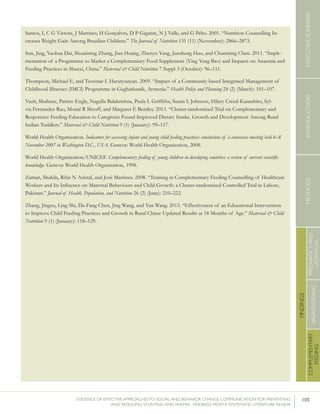 105EVIDENCE OF EFFECTIVE APPROACHES TO SOCIAL AND BEHAVIOR CHANGE COMMUNICATION FOR PREVENTING
AND REDUCING STUNTING AND ANEMIA: FINDINGS FROM A SYSTEMATIC LITERATURE REVIEW
INTRODUCTIONMETHODSEXECUTIVESUMMARY
FINDINGS
COMPLEMENTARY
FEEDING
BREASTFEEDING
PREGNANCYAND
LACTATION
Santos, I, C G Victora, J Martines, H Gonçalves, D P Gigante, N J Valle, and G Pelto. 2001. “Nutrition Counselling In-
creases Weight Gain Among Brazilian Children.” The Journal of Nutrition 131 (11) (November): 2866–2873.
Sun, Jing, Yaohua Dai, Shuaiming Zhang, Jian Huang, Zhenyu Yang, Junsheng Huo, and Chunming Chen. 2011. “Imple-
mentation of a Programme to Market a Complementary Food Supplement (Ying Yang Bao) and Impacts on Anaemia and
Feeding Practices in Shanxi, China.” Maternal & Child Nutrition 7 Suppl 3 (October): 96–111.
Thompson, Michael E, and Tsovinar L Harutyunyan. 2009. “Impact of a Community-based Integrated Management of
Childhood Illnesses (IMCI) Programme in Gegharkunik, Armenia.” Health Policy and Planning 24 (2) (March): 101–107.
Vazir, Shahnaz, Patrice Engle, Nagalla Balakrishna, Paula L Griffiths, Susan L Johnson, Hilary Creed-Kanashiro, Syl-
via Fernandez Rao, Monal R Shroff, and Margaret E Bentley. 2013. “Cluster-randomized Trial on Complementary and
Responsive Feeding Education to Caregivers Found Improved Dietary Intake, Growth and Development Among Rural
Indian Toddlers.” Maternal & Child Nutrition 9 (1) (January): 99–117.
World Health Organization. Indicators for assessing infant and young child feeding practices: conclusions of a consensus meeting held 6–8
November 2007 in Washington D.C., USA. Geneva: World Health Organization, 2008.
World Health Organization/UNICEF. Complementary feeding of young children in developing countries: a review of current scientific
knowledge. Geneva: World Health Organization, 1998.
Zaman, Shakila, Rifat N Ashraf, and José Martines. 2008. “Training in Complementary Feeding Counselling of Healthcare
Workers and Its Influence on Maternal Behaviours and Child Growth: a Cluster-randomized Controlled Trial in Lahore,
Pakistan.” Journal of Health, Population, and Nutrition 26 (2) (June): 210–222.
Zhang, Jingxu, Ling Shi, Da-Fang Chen, Jing Wang, and Yan Wang. 2013. “Effectiveness of an Educational Intervention
to Improve Child Feeding Practices and Growth in Rural China: Updated Results at 18 Months of Age.” Maternal & Child
Nutrition 9 (1) (January): 118–129.
 