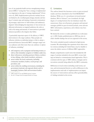 6 	 EVIDENCE OF EFFECTIVE APPROACHES TO SOCIAL AND BEHAVIOR CHANGE COMMUNICATION FOR PREVENTING AND
REDUCING STUNTING AND ANEMIA: FINDINGS FROM A SYSTEMATIC LITERATURE REVIEW
INTRODUCTIONMETHODSEXECUTIVESUMMARY
FINDINGS
COMPLEMENTARY
FEEDING
BREASTFEEDING
PREGNANCYAND
LACTATION
cess of any particular health services strengthening strategy
across LMICs3
,” noting that “how a strategy is implemented
is as important as the type of strategy implemented” (Ovret-
veit et al., 2009). Implementation processes include, but are
not limited to, the overall program design, intensity and tim-
ing of contacts; type and training of person(s) communicat-
ing messages, supervision of field workers, and audience(s)
targeted. Acknowledging the importance of how services are
delivered, information on targeted audiences, the scale, as
well as the timing and intensity of interventions is provided
whenever possible in the chapters that follow.
A particularly important aspect of the delivery of SBCC
interventions is the target audience. Many people can
influence whether an individual adopts or fails to adopt a
promoted behavior. Successful SBCC strategies target vari-
ous audiences and often more than one audience or sphere
of influence, including:4
n self/caregivers, such as pregnant and lactating women, as
well as other immediate caregivers of children under two;
n direct influencers, including partners/fathers, mothers-
in-law, siblings, other family members, and peers;
n actors within the local community, including
community members, leaders, social groups, and
providers; and
n actors within the enabling environment, including the
government (national, sub-regional, district and/or
municipal), business, faith and movement leaders.
3 	 LMIC stands for Low and Middle Income Countries	
4 	 See the C-Change Social Ecological Model for Change.	
C.	 Limitations
The authors limited this literature review to peer-reviewed
studies and those identified in the Ovid MEDLINE®
database. While use of a second peer-reviewed journal
database, Web of Science®
, was considered, the high
degree of overlap between the two databases made this
unnecessary. Since not all projects, programs and national
strategies publish in peer-reviewed journals, some relevant
SBCC information, experiences, and evidence may have
been omitted.
We limited the review to studies published on or after Janu-
ary 1, 2000. Studies published prior to 2000 may also in-
clude valuable findings that are not captured in this review.
The review excluded research conducted in high income
countries. We acknowledge that experience from other coun-
try contexts, including the United States, may be valuable to
assess the relative success of different SBCC approaches.
Despite comprehensive search terms that included the full
range of activities included in the term SBCC, review find-
ings are limited to communication-based approaches. This is
consistent with the types of SBCC delivery strategies and in-
terventions currently being utilized by the SBCC community.
Differences in local context (including social norms, cul-
ture, and environmental factors) as well as differences in the
implementation and scale of implementation can impact
the success of interventions and may affect generalizability
of findings included in this review.
 