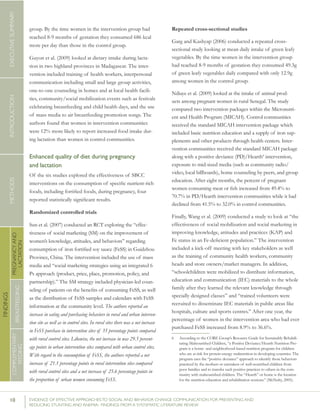 10 	 EVIDENCE OF EFFECTIVE APPROACHES TO SOCIAL AND BEHAVIOR CHANGE COMMUNICATION FOR PREVENTING AND
REDUCING STUNTING AND ANEMIA: FINDINGS FROM A SYSTEMATIC LITERATURE REVIEW
INTRODUCTIONMETHODSEXECUTIVESUMMARY
FINDINGS
COMPLEMENTARY
FEEDING
BREASTFEEDING
PREGNANCYAND
LACTATION
group. By the time women in the intervention group had
reached 8-9 months of gestation they consumed 686 kcal
more per day than those in the control group.
Guyon et al. (2009) looked at dietary intake during lacta-
tion in two highland provinces in Madagascar. The inter-
vention included training of health workers, interpersonal
communication including small and large group activities,
one-to-one counseling in homes and at local health facili-
ties, community/social mobilization events such as festivals
celebrating breastfeeding and child health days, and the use
of mass media to air breastfeeding promotion songs. The
authors found that women in intervention communities
were 12% more likely to report increased food intake dur-
ing lactation than women in control communities.
Enhanced quality of diet during pregnancy
and lactation
Of the six studies explored the effectiveness of SBCC
interventions on the consumption of specific nutrient-rich
foods, including fortified foods, during pregnancy, four
reported statistically significant results.
Randomized controlled trials
Sun et al. (2007) conducted an RCT exploring the “effec-
tiveness of social marketing (SM) on the improvement of
women’s knowledge, attitudes, and behaviors” regarding
consumption of iron fortified soy sauce (FeSS) in Guidzhou
Province, China. The intervention included the use of mass
media and “social marketing strategies using an integrated 6
Ps approach (product, price, place, promotion, policy, and
partnership).” The SM strategy included physician-led coun-
seling of patients on the benefits of consuming FeSS, as well
as the distribution of FeSS samples and calendars with FeSS
information at the community level. The authors reported an
increase in eating and purchasing behaviors in rural and urban interven-
tion site as well as in control sites. In rural sites there was a net increase
in FeSS purchase in intervention sites of 35 percentage points compared
with rural control sites. Likewise, the net increase in was 29.5 percent-
age points in urban intervention sites compared with urban control sites.
With regard to the consumption of FeSS, the authors reported a net
increase of 21.1 percentage points in rural intervention sites compared
with rural control sites and a net increase of 25.6 percentage points in
the proportion of urban women consuming FeSS.
Repeated cross-sectional studies
Garg and Kashyap (2006) conducted a repeated cross-
sectional study looking at mean daily intake of green leafy
vegetables. By the time women in the intervention group
had reached 8-9 months of gestation they consumed 49.3g
of green leafy vegetables daily compared with only 12.9g
among women in the control group.
Ndiaye et al. (2009) looked at the intake of animal prod-
ucts among pregnant women in rural Senegal. The study
compared two intervention packages within the Micronutri-
ent and Health Program (MICAH). Control communities
received the standard MICAH intervention package which
included basic nutrition education and a supply of iron sup-
plements and other products through health centers. Inter-
vention communities received the standard MICAH package
along with a positive deviance (PD)/Hearth6
intervention,
exposure to mid-sized media (such as community radio/
video, local billboards), home counseling by peers, and group
education. After eight months, the percent of pregnant
women consuming meat or fish increased from 49.4% to
70.7% in PD/Hearth intervention communities while it had
declined from 41.5% to 32.0% in control communities.
Finally, Wang et al. (2009) conducted a study to look at “the
effectiveness of social mobilization and social marketing in
improving knowledge, attitudes and practices (KAP) and
Fe status in an Fe-deficient population.” The intervention
included a kick-off meeting with key stakeholders as well
as the training of community health workers, community
heads and store owners/market managers. In addition,
“schoolchildren were mobilized to distribute information,
education and communication (IEC) materials to the whole
family after they learned the relevant knowledge through
specially designed classes” and “trained volunteers were
recruited to disseminate IEC materials in public areas like
hospitals, culture and sports centres.” After one year, the
percentage of women in the intervention area who had ever
purchased FeSS increased from 8.9% to 36.6%.
6	 According to the CORE Group’s Resource Guide for Sustainably Rehabili-
tating Malnourished Children, “a Positive Deviance/Hearth Nutrition Pro-
gram is a home- and neighborhood-based nutrition program for children
who are at risk for protein-energy malnutrition in developing countries. The
program uses the “positive deviance” approach to identify those behaviors
practiced by the mothers or caretakers of well-nourished children from
poor families and to transfer such positive practices to others in the com-
munity with malnourished children. The “Hearth” or home is the location
for the nutrition education and rehabilitation sessions.” (McNulty, 2005).
 