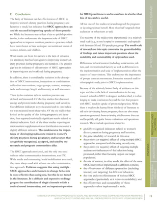 15EVIDENCE OF EFFECTIVE APPROACHES TO SOCIAL AND BEHAVIOR CHANGE COMMUNICATION FOR PREVENTING
AND REDUCING STUNTING AND ANEMIA: FINDINGS FROM A SYSTEMATIC LITERATURE REVIEW
INTRODUCTIONMETHODSEXECUTIVESUMMARY
FINDINGS
COMPLEMENTARY
FEEDING
BREASTFEEDING
PREGNANCYAND
LACTATION
E.	 Conclusions
The body of literature on the effectiveness of SBCC to
improve women’s dietary practices during pregnancy and
lactation is small, but indicates that SBCC approaches can
and do succeed in improving uptake of those practic-
es. While the literature may reflect a bias to publish positive
results, it also underscores the important role of SBCC
approaches to improve nutrition practices – practices which
have been shown to have an impact on nutritional status of
women, infants, and children.
What stands out from this review is the lack of evidence
(or attention) that has been given to improving women’s di-
etary practices during pregnancy and lactation. The greatest
gap was in evidence of effectiveness of SBCC approaches
in improving rest and workload during pregnancy.
In addition, there is considerable variation in the descrip-
tion of SBCC interventions, interactions or combinations
with other interventions, target groups, content, messages,
scale and coverage, length and intensity, as well as context.
There is also variation in how nutrition practices are
defined and measured. Of the five studies that discussed
energy and protein intake during pregnancy and lactation,
four different indicators were measured and no one indica-
tor was measured more than twice. Of the six studies that
looked at the quality of diet during pregnancy and lacta-
tion, four reported statistically significant results related to
distinct indicators. Each of the three studies reporting on
micronutrient supplementation or fortification measured a
slightly different indicator. This underscores the impor-
tance of developing indicators related to women’s
dietary practices during pregnancy and lactation that
are globally recognized, accepted, and used by the
research and program communities alike.
The SBCC approach most used, and the only one used
without other communication interventions, was IPC.
While media and community/social mobilization were used,
they were always used with at least one other communica-
tion approach. Evidence suggests that using multiple
SBCC approaches and channels to change behaviors
is more effective than using one, but this is not tested
in the literature. It is difficult and expensive to disag-
gregate the contribution of single channels within a
multi-channel intervention, and an important question
for SBCC practitioners and researchers is whether that
line of research is useful.
All but one of the studies reviewed targeted the pregnant
or lactating woman herself. More than half targeted other
audiences or influencers as well.
The majority of the studies were implemented on a relatively
small scale (e.g., in one hospital or community) and typically
with between 50 and 350 people per group. The small scale
of research on this topic constrains the generalizability
of findings and raises important questions about the
scalability and sustainability of approaches used.
Differences in local context (including social norms, cul-
ture, and environmental factors) as well as differences in
the implementation and scale of implementation affect the
success of interventions. This underscores the importance
of proper context assessments, formative research and/or
ethnographic study prior to SBCC implementation.
Because of the relatively limited body of evidence on this
topic and due to the lack of standardization in the way
research related to SBCC is designed and described, it is chal-
lenging to make conclusions beyond the fact that projects
with SBCC result in uptake of promoted practices. While
there is much to be learned from this body of literature to
aid us in developing future programs, there are also many
questions generated from reviewing this literature that can
and hopefully will guide future evaluations and operations
research. These include questions related to:
n	globally recognized indicators related to women’s
dietary practices during pregnancy and lactation;
n	the generalizability of research in this area;
n	the positive (or negative) effect of using multiple SBCC
approaches compared with focusing on only one;
n	the positive (or negative) effect of targeting multiple
audiences or influencers of the behaviors being
promoted, rather than focusing on just one target
population;
n	the role of context, in other words, the effect of the same
SBCC intervention implemented in different contexts;
n	the effectiveness of different approaches (including
intensity and targeting) for different behaviors;
n	the cost and cost effectiveness of various SBCC
approaches (particularly as it relates to scalability); and
n	the effectiveness and sustainability of these
approaches when implemented at scale.
 