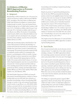 22 	 EVIDENCE OF EFFECTIVE APPROACHES TO SOCIAL AND BEHAVIOR CHANGE COMMUNICATION FOR PREVENTING AND
REDUCING STUNTING AND ANEMIA: FINDINGS FROM A SYSTEMATIC LITERATURE REVIEW
INTRODUCTIONMETHODSEXECUTIVESUMMARY
FINDINGS
COMPLEMENTARY
FEEDING
BREASTFEEDING
PREGNANCYAND
LACTATION
3.2. Evidence of Effective
SBCC Approaches to Promote
Breastfeeding Practices
A.	 Background
Breastfeeding is widely recognized as one of the most cost-
effective investments to improve child survival (UNICEF,
2013). According to The Lancet Series on Maternal and
Child Under Nutrition, the adoption of exclusive breast-
feeding through six months of age and continued breast-
feeding through age two in 36 high burden countries could
avert 11.6% of all deaths in children under the age of one,
and nearly 10% of all deaths in children under the age of
two (Bhutta et al., 2008a). The benefits of breastfeeding
stretch beyond a child’s survival. Breastfed children do bet-
ter on cognitive and motor development tests, and gener-
ally achieve better academic outcomes than non-breastfed
children (Horta et al., 2013).
Additionally, breastfeeding imparts critical benefits to the
woman. When practiced exclusively, breastfeeding is as-
sociated with lactational amenorrhea, the natural postnatal
infertility that occurs when a woman is amenorrheic (not
menstruating). The lactational amenorrhea method (LAM)
is considered a modern method of contraception that
prevents a second pregnancy within six months of giving
birth, and helps to conserve maternal iron stores (Dewey
et al., 2001). Increased birth spacing improves both the
health of the woman and her infant’s chances of survival,
while suboptimal pregnancy intervals are associated with an
increased risk of adverse perinatal and infant/child out-
comes including preterm birth, low birth weight, small for
gestational age (SGA), stunting, and underweight infants/
children (Bhutta et al, 2013; Conde-Agudelo, 2006; Conde-
Agudelo et al., 2012; Rutstein, 2008).
The World Health Organization (WHO) recommends
three primary breastfeeding practices: initiation of breast-
feeding within one hour after birth (also referred to as
immediate breastfeeding), exclusive breastfeeding (EBF)
through six months of age, and continued breastfeeding
until 24 months of age (Dyson et al., 2005; WHO, 2008).
Evidence associated with the recommendation for imme-
diate breastfeeding is limited and likely operates through
the effect of exclusive breastfeeding (Bhutta et al., 2013).
The Lancet, therefore, includes only EBF and continued
breastfeeding in the modeling of optimal breastfeeding
practices cited above.
Despite the promise of optimal breastfeeding practices,
rates for the three WHO recommended breastfeeding
practices remain low, and negligible progress has been made
to increase these rates over the past two decades (UNICEF,
2013). According to an analysis of data from 78 low and
middle income countries, rates of immediate breastfeed-
ing range from a mean of 36% in Eastern Europe to a
mean of 58% in Latin America, and the rate of exclusive
breastfeeding in children one to five months of age is just
30% (Black et al, 2013). According to the UNICEF global
database of national surveys from 2007-2011, the current
rate of breastfeeding at one year is 76%, while the rate of
breastfeeding at age two years is 58%.12
This chapter reviews the effectiveness of social and behav-
ior change communication (SBCC) approaches on improv-
ing breastfeeding practices.
B.	 Search Results
Sixty-two peer-reviewed studies met the literature review’s
inclusion criteria.2
A complete list of the studies reviewed,
including a summary of the SBCC approach(es) utilized,
the study design, practices measured, and levels of signifi-
cance is presented in Table 3.2.4 at the end of this chapter.
Forty-eight reported a statistically significant change in at
least one of the priority breastfeeding practices. Each of
those articles is described in greater detail below. Studies
reporting a statistically significant change in more than one
of the prioritized practices and/or utilizing more than one
SBCC approach are cited and discussed multiple times.
Where this occurs, we have provided a detailed description
of the study in the first reference, and only discuss results
in subsequent references.
The findings are organized by practices targeted, SBCC
approach(es) utilized, and study design. This organization
enables the reader to derive an independent judgment re-
garding findings from each study. In addition, implementa-
tion processes followed are also discussed.
12	 See: http://www.childinfo.org/breastfeeding_status.html.
13	 See the introductory chapter of this literature review for a full description
of search procedures and inclusion/exclusion criteria.
 
