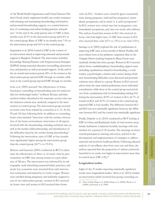 29EVIDENCE OF EFFECTIVE APPROACHES TO SOCIAL AND BEHAVIOR CHANGE COMMUNICATION FOR PREVENTING
AND REDUCING STUNTING AND ANEMIA: FINDINGS FROM A SYSTEMATIC LITERATURE REVIEW
INTRODUCTIONMETHODSEXECUTIVESUMMARY
FINDINGS
COMPLEMENTARY
FEEDING
BREASTFEEDING
PREGNANCYAND
LACTATION
of the World Health Organization and United Nations Chil-
dren’s Fund, which emphasizes health care worker assistance
with initiating and maintaining breastfeeding and lactation
and postnatal breastfeeding support, or a control interven-
tion of continuing usual infant feeding practices and poli-
cies.” At the end of the study period, rates of EBF at three
months were 43.3% in the intervention group and 6.4% in
the control group. Rates of EBF at six months were 7.9% in
the intervention group and 0.6% in the control group.
Kupratakul et al. (2010) looked at EBF in the context of
an intervention aimed at improving antenatal and postnatal
support in Bangkok, Thailand. The intervention included
Knowledge Sharing Practices with Empowerment Strategies
(KSPES) during antenatal education (storytelling, demonstra-
tion, and practice) as well as postnatal support. At the end of
the six month intervention period, 20% of the women in the
intervention group reported EBF through six months, while
none in the control group reported EBF through six months.
Leite et al. (2005) assessed “the effectiveness of home-
based peer counselling on breastfeeding rates for unfavour-
ably low birthweight babies” in Brazil. Women and their
newborn babies identified in the maternity services that met
the inclusion criteria were randomly assigned to the inter-
vention or control group. The intervention group received
six home visits from trained lay counselors at 5, 15, 30, 60,
90 and 120 days following birth. In addition to counseling,
home visits included “interviews with the mother; observa-
tion of the home environment; observation of all aspects
involved with the breastfeeding, including technical ones, as
well as the mother-child relationship; and identification of
the difficulties faced by the mother during breastfeeding.”
Following the intervention, rates of EBF at four months
were significantly higher among the intervention group
than the control group (24.7% vs. 19.4%).
Morrow and Guerrero (2001) conducted an RCT to deter-
mine the effectiveness of three vs. six home visits by peer
counselors on EBF rates among women in a peri-urban
area of Mexico. The intervention was informed by an eth-
nographic study identifying maternal beliefs, practices, and
needs. Lay counselors were recruited from each interven-
tion community and trained by La Leche League. Women
were enrolled during pregnancy and randomly assigned to
one of two intervention groups –women in IG1 received
six home visits and women in IG2 received three home
visits. In IG1, “mothers were visited by [peer counselors]
twice during pregnancy (mid and late pregnancy), imme-
diately postpartum, and at weeks 2, 4, and 6 postpartum.”
In IG2, women were visited once late in pregnancy, once
immediately postpartum, and once two weeks after delivery.
The authors found that women in IG1 who received six
home visits had higher rates of EBF than women in IG2
who received three visits (67% vs. 52%) or no visits (12%).
Santiago et al. (2003) explored the role of pediatricians in
improving EBF rates at four months in Brazil. Healthy, full
term infants born at the pediatrics outpatient clinic in the
Triângulo Mineiro teaching hospital in Minas Gerais were
randomly divided into three groups. Women in IG1 received
advice from a multidisciplinary breastfeeding support team
(including a pediatrician trained in breastfeeding, a social
worker, a psychologist, a dentist and a nurse) during which
time breastfeeding difficulties were discussed and potential
solutions were offered as a group. Women in IG2 received
advice from the same trained pediatrician, but in individual
consultations, while those in the control group received ad-
vice from a pediatrician with no breastfeeding training. Fol-
lowing the intervention, 82.9% of women in IG1, 66.7% of
women in IG2, and 30.3% of women in the control group
reported EBF at four months. The difference between IG1
and IG2 was not statistically significant; however, the differ-
ence between IG1 and the control was statistically significant.
Finally, Tripathy et al. (2010) conducted an RCT looking at
EBF in Orissa and Jharkhand, India. In intervention areas,
female facilitators conducted monthly meetings with new
mothers for a period of 20 months. The meetings revolved
around participatory learning and action, and led to the
development and implementation of strategies to address
maternal and newborn health problems. Following adjusted
analysis of surveillance data from years one and three, the
authors reported that the proportion of infants exclusively
breastfed at six weeks was higher in intervention areas than
in control areas (OR=1.82).25
Longitudinal studies
Eight of the 33 studies reporting statistically significant
results were longitudinal studies. Akter et al. (2012) studied
an intervention which involved four group counseling ses-
25	 These include: Baqui et al. (2008a); Baqui et al. (2008b); Bhutta et al.
(2008b); and Kumar et al. (2008).
 