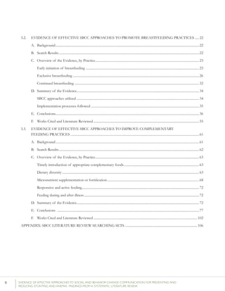 II 	 EVIDENCE OF EFFECTIVE APPROACHES TO SOCIAL AND BEHAVIOR CHANGE COMMUNICATION FOR PREVENTING AND
REDUCING STUNTING AND ANEMIA: FINDINGS FROM A SYSTEMATIC LITERATURE REVIEW
3.2. 	 EVIDENCE OF EFFECTIVE SBCC APPROACHES TO PROMOTE BREASTFEEDING PRACTICES......22
	 A.	Background...........................................................................................................................................................................22
	 B.	 Search Results.......................................................................................................................................................................22
	 C.	 Overview of the Evidence, by Practice............................................................................................................................23
		 Early initiation of breastfeeding .......................................................................................................................................23
		 Exclusive breastfeeding ......................................................................................................................................................26
		 Continued breastfeeding ....................................................................................................................................................32
	 D.	 Summary of the Evidence..................................................................................................................................................34
		 SBCC approaches utilized..................................................................................................................................................34
		 Implementation processes followed.................................................................................................................................35
	 E.	Conclusions...........................................................................................................................................................................36
	 F.	 Works Cited and Literature Reviewed..............................................................................................................................55
3.3. 	 EVIDENCE OF EFFECTIVE SBCC APPROACHES TO IMPROVE COMPLEMENTARY
	 FEEDING PRACTICES ........................................................................................................................................................61
	 A.	Background...........................................................................................................................................................................61
	 B.	 Search Results.......................................................................................................................................................................62
	 C.	 Overview of the Evidence, by Practice............................................................................................................................63
		 Timely introduction of appropriate complementary foods..........................................................................................63
		 Dietary diversity...................................................................................................................................................................63
	 	 Micronutrient supplementation or fortification..............................................................................................................68
		 Responsive and active feeding...........................................................................................................................................72
		 Feeding during and after illness.........................................................................................................................................72
	 D.	 Summary of the Evidence..................................................................................................................................................72
	 E.	Conclusions .........................................................................................................................................................................77
	 F.	 Works Cited and Literature Reviewed............................................................................................................................102
APPENDIX: SBCC LITERATURE REVIEW SEARCHING SETS.......................................................................................106
	
 