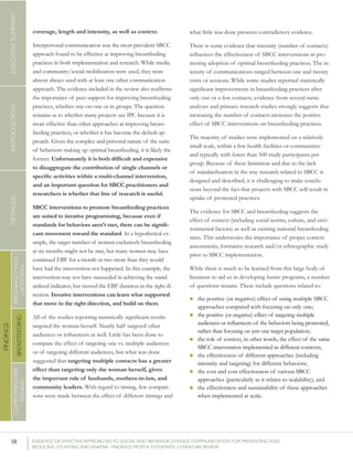 38 	 EVIDENCE OF EFFECTIVE APPROACHES TO SOCIAL AND BEHAVIOR CHANGE COMMUNICATION FOR PREVENTING AND
REDUCING STUNTING AND ANEMIA: FINDINGS FROM A SYSTEMATIC LITERATURE REVIEW
INTRODUCTIONMETHODSEXECUTIVESUMMARY
FINDINGS
COMPLEMENTARY
FEEDING
BREASTFEEDING
PREGNANCYAND
LACTATION
coverage, length and intensity, as well as context.
Interpersonal communication was the most prevalent SBCC
approach found to be effective at improving breastfeeding
practices in both implementation and research. While media
and community/social mobilization were used, they were
almost always used with at least one other communication
approach. The evidence included in the review also reaffirms
the importance of peer support for improving breastfeeding
practices, whether one-on-one or in groups. The question
remains as to whether many projects use IPC because it is
more effective than other approaches at improving breast-
feeding practices, or whether it has become the default ap-
proach. Given the complex and personal nature of the suite
of behaviors making up optimal breastfeeding, it is likely the
former. Unfortunately it is both difficult and expensive
to disaggregate the contribution of single channels or
specific activities within a multi-channel intervention,
and an important question for SBCC practitioners and
researchers is whether that line of research is useful.
SBCC interventions to promote breastfeeding practices
are suited to iterative programming, because even if
standards for behaviors aren’t met, there can be signifi-
cant movement toward the standard. In a hypothetical ex-
ample, the target number of women exclusively breastfeeding
at six months might not be met, but many women may have
continued EBF for a month or two more than they would
have had the intervention not happened. In this example, the
intervention may not have succeeded in achieving the stand-
ardized indicator, but moved the EBF duration in the right di-
rection. Iterative interventions can learn what supported
that move in the right direction, and build on them.
All of the studies reporting statistically significant results
targeted the woman herself. Nearly half targeted other
audiences or influencers as well. Little has been done to
compare the effect of targeting one vs. multiple audiences
or of targeting different audiences, but what was done
suggested that targeting multiple contacts has a greater
effect than targeting only the woman herself, given
the important role of husbands, mothers-in-law, and
community leaders. With regard to timing, few compari-
sons were made between the effect of different timings and
what little was done presents contradictory evidence.
There is some evidence that intensity (number of contacts)
influences the effectiveness of SBCC interventions in pro-
moting adoption of optimal breastfeeding practices. The in-
tensity of communications ranged between one and twenty
visits or sessions. While some studies reported statistically
significant improvements in breastfeeding practices after
only one or a few contacts, evidence from several meta-
analyses and primary research studies strongly suggests that
increasing the number of contacts increases the positive
effect of SBCC interventions on breastfeeding practices.
The majority of studies were implemented on a relatively
small scale, within a few health facilities or communities
and typically with fewer than 500 study participants per
group. Because of these limitation and due to the lack
of standardization in the way research related to SBCC is
designed and described, it is challenging to make conclu-
sions beyond the fact that projects with SBCC will result in
uptake of promoted practices.
The evidence for SBCC and breastfeeding suggests the
effect of context (including social norms, culture, and envi-
ronmental factors) as well as existing national breastfeeding
rates. This underscores the importance of proper context
assessments, formative research and/or ethnographic study
prior to SBCC implementation.
While there is much to be learned from this large body of
literature to aid us in developing future programs, a number
of questions remain. These include questions related to:
n	the positive (or negative) effect of using multiple SBCC
approaches compared with focusing on only one;
n	the positive (or negative) effect of targeting multiple
audiences or influencers of the behaviors being promoted,
rather than focusing on just one target population;
n	the role of context, in other words, the effect of the same
SBCC intervention implemented in different contexts;
n	the effectiveness of different approaches (including
intensity and targeting) for different behaviors;
n	the cost and cost effectiveness of various SBCC
approaches (particularly as it relates to scalability); and
n	the effectiveness and sustainability of these approaches
when implemented at scale.
 