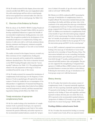 63EVIDENCE OF EFFECTIVE APPROACHES TO SOCIAL AND BEHAVIOR CHANGE COMMUNICATION FOR PREVENTING
AND REDUCING STUNTING AND ANEMIA: FINDINGS FROM A SYSTEMATIC LITERATURE REVIEW
INTRODUCTIONMETHODSEXECUTIVESUMMARY
FINDINGS
COMPLEMENTARY
FEEDING
BREASTFEEDING
PREGNANCYAND
LACTATION
Of the 30 studies reviewed for this chapter, eleven were rand-
omized controlled trials (RCT), nine were longitudinal studies
(five with control groups and four with no control group),
and ten were repeated cross-sectional studies (five with con-
trol groups and five with no control group). See Table 3.3.2.
C.	 Overview of the Evidence, by Practice
With the release of the PAHO/ WHO’s Guiding Principles for
Complementary Feeding of Breastfed Children (2003), the need to
develop standardized indicators to capture the breadth of
recommended complementary feeding practices was estab-
lished. This recognition resulted in the development of five
standardized indicators of complementary feeding: intro-
duction of solid, semi-solid or soft foods, minimum dietary
diversity, minimum meal frequency, minimum acceptable
diet (MAD), and consumption of iron-rich or iron-fortified
foods (WHO, 2008).
The studies reviewed in this chapter, however, revealed very
little consistency in how complementary feeding prac-
tices were measured, and few employed the standardized
indicators described above. The review is therefore focused
on the WHO Guiding Principles rather than the “recom-
mended” indicators. See Table 3.3.1. The guiding principle
related to the safe preparation and storage of food was
considered beyond the scope of this review.
Of the 30 studies reviewed, five measured the introduction of
complementary foods (mean age at or the frequency of intro-
duction of foods at specified ages); 20 explored the nutrient
content of foods; five studied the use or consumption of for-
tified products or supplements; 16 measured meal frequency,
energy density, or energy intake; three looked at how children
were fed (responsively or actively), and three measured feed-
ing practices during and after illness. See Table 3.3.2.
Timely introduction of appropriate
complementary foods
Of the five studies looking at the introduction of comple-
mentary foods or particular food types, two reported at
least one statistically significant result. Each of the studies
measured the practice differently, and neither reported on
the recommended standard indicator, namely the “propor-
tion of infants 6-8 months of age who receive solid, semi-
solid or soft foods” (WHO, 2008).
De Oliveira et al. (2012) conducted an RCT measuring the
mean age of introduction of complementary foods in a
hospital in Brazil. The intervention included client-provider
counseling in the facility and follow-up home visits. At the
conclusion of the study period, the mean age at introduction
of complementary foods was 153 days in the intervention
group, compared with 95 days in the control group. Similarly,
22.8% of children were introduced to complementary foods
at four months of age in the intervention group, compared
with 41% in the control group. However, the authors found
that “at 6 months, the prevalence of infants receiving com-
plementary foods was similar for the two groups: 87.1% for
the intervention group and 88.4% for the control group.”
Li et al. (2007) conducted a repeated cross-sectional study
looking at the mean age of introduction of seven wean-
ing foods in five townships in Yunan Province, China. The
intervention included one-on-one counseling, food prepa-
ration demonstrations, peer education, growth monitoring
from birth through 17 months, and dissemination of a
maternal and child nutrition video and pamphlet. The pro-
ject also supported the strengthening of integrated man-
agement of childhood illness (IMCI)-related services, and
provided thiamine to women just before or after delivery.
Following the intervention, the age of introduction of all
food groups except cow’s milk had increased.
Dietary diversity
Of the 20 studies that looked at the nutrient content of
complementary foods, 15 reported statistically significant
results. Of those reporting statistically significant findings,
13 reported on the feeding of animal source foods, nine
reported on the feeding of fruits and vegetables, and three
reported on dietary diversity. Just one article (Sun et al.,
2011) reported on the recommended standard indicator,
“proportion of children 6-23 months of age who receive
foods from 4 or more food groups.” (WHO, 2008)
Feeding children animal source foods
Of the 14 studies that measured the feeding or consump-
tion of animal source foods, all but one reported statisti-
 