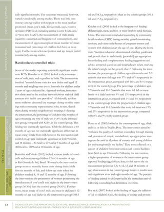 64 	 EVIDENCE OF EFFECTIVE APPROACHES TO SOCIAL AND BEHAVIOR CHANGE COMMUNICATION FOR PREVENTING AND
REDUCING STUNTING AND ANEMIA: FINDINGS FROM A SYSTEMATIC LITERATURE REVIEW
INTRODUCTIONMETHODSEXECUTIVESUMMARY
FINDINGS
COMPLEMENTARY
FEEDING
BREASTFEEDING
PREGNANCYAND
LACTATION
cally significant results. The outcomes measured, however,
varied considerably among studies. There was little con-
sistency among studies with respect to the meat product
promoted (meat, cow’s milk, buffalo milk, eggs, positive
deviance (PD) foods including animal source foods, and/
or “iron-rich foods”), the measurement of milk intake
(quantity consumed and frequency of consumption), and
measurement of egg consumption (mean number of times
consumed and percentage of children fed three or more
eggs). Furthermore, reference periods and age ranges varied
considerably among studies.
Randomized controlled trials
Seven of the studies reporting statistically significant results
were RCTs. Bhandari et al. (2004) looked at the consump-
tion of milk, fruit, and vegetables in India. The intervention
involved “monthly home visits for new births until aged 12
months and weighing once every 3 months for children under
2 years of age conducted by Anganwadi workers, immuniza-
tion clinics run by the auxiliary nurse midwives and sick child
contacts with health care providers.” Additionally, auxiliary
nurse midwives discussed key messages during monthly meet-
ings with community representatives who, in turn, shared
them during monthly neighborhood meetings. Following
the intervention, the percentage of children nine months of
age consuming any type of milk was 91.8% in the interven-
tion group, compared with 82.6% in the control group. This
finding was statistically significant. While the difference at 18
months of age was not statistically significant, differences in
mean energy intake from milk between the intervention and
control group were statistically significant at both 9 month
and 18 months – 837kcal vs. 607kcal at 9 months of age and
2021kcal vs. 1289kcal at 18 months of age.
Bortolini and Vitolo (2012) looked at mean intake of cow’s
milk and meat among children 12 to 16 months of age
in Rio Grande do Sul, Brazil. Women in the intervention
group received monthly home visits during their child’s
first six months of life, and follow up visits when the
children reached 8, 10 and 12 months of age. Following
the intervention, the proportion of women postponing the
introduction of cow’s milk was higher in the intervention
group (50.9%) than the control group (36.6%). Further-
more, mean intake of cow’s milk and meat in children 6-12
months of age was higher in the intervention group (588.1
ml and 54.3 g, respectively) than in the control group (501.6
ml and 47.3 g, respectively).
Guldan et al. (2000) looked at the frequency of feeding
children eggs, meat, and fish or meat broth in rural Sichuan,
China. The intervention included counseling by community
health workers (CHW) during monthly growth monitoring
sessions, and visits to the homes of pregnant women and
women with children under the age of one. During the home
visits “nutrition educators disseminated a feeding guidebook
and growth chart to each family, [provided] age-appropriate
breastfeeding and complementary feeding suggestions and
advice, answered questions and weighed each infant, marking
the infant’s weight on the growth chart.” Following the inter-
vention, the percentage of children ages 4-6 months and 7-9
months that were fed eggs was 37% and 66% respectively in
the intervention group, compared with 16% and 41% respec-
tively in the control group. The percentage of children ages
7-9 months and 10-12 months that were fed fish or meat
broth on a daily basis was 9% and 13% respectively in the
intervention group, compared with 1% and 3% respectively
in the control group, while the proportion of children ages
7-9 months and 10-12 months that were fed meat was 19%
and 23% respectively in the intervention group, compared
with 8% and 9% in the control group.
Penny et al. (2005) looked at the consumption of egg, chick-
en liver, or fish in Trujillo, Peru. The intervention aimed to
“enhance the quality of nutrition counseling through training
and provision of simple, standardized, age-appropriate mes-
sages to be used at all points of contact with young children
[or their caregivers] in the facility.” Data were collected on a
cohort of children from intervention and control facilities
from birth to age 18 months. Following the intervention,
a higher proportion of women in the intervention group
reported feeding egg, chicken, liver, or fish across the six
measurement points (at 6, 8, 9, 12, 15, and 18 months of
age) than women in the control group; however, results were
only significant at six and eight months of age. The practice
of feeding animal foods improved in the immediate period
following counseling; but diminished over time.
Roy et al. (2007) looked at the feeding of eggs, the addition
of oil to children’s food, the feeding of energy and protein
 