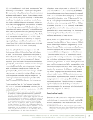 65EVIDENCE OF EFFECTIVE APPROACHES TO SOCIAL AND BEHAVIOR CHANGE COMMUNICATION FOR PREVENTING
AND REDUCING STUNTING AND ANEMIA: FINDINGS FROM A SYSTEMATIC LITERATURE REVIEW
INTRODUCTIONMETHODSEXECUTIVESUMMARY
FINDINGS
COMPLEMENTARY
FEEDING
BREASTFEEDING
PREGNANCYAND
LACTATION
rich local complementary foods rich in micronutrients,45
and
the feeding of children from a separate pot in Bangladesh.
The intervention included the delivery of nutrition education
sessions to small groups of women through trained commu-
nity health workers. The groups met weekly for the first three
months and biweekly for the second three months. Forma-
tive research guided development of messages, and the ses-
sions included food preparation demonstrations. In addition
to the mothers groups, men and older family members were
targeted through monthly community/social mobilization ef-
forts. Following the intervention, the percentage of children
receiving three or more eggs increased from 11.3% to 29.8%
in the intervention group and from 10% to 11.9% in the
control group. Furthermore, the percentage of caregivers
reporting feeding an animal-based complementary food in-
creased from 30.4% to 88.5% in the intervention group and
declined from 31% to 24.5% in the control group.
Vazir et al. (2013) looked at consumption of iron-rich
foods among children 9-15 months of age in 60 villages
in India. The intervention, implemented over a period of
12 months, included regular home visits by trained village
women (twice a month or four times a month depend-
ing on the age of the infant). The complementary feeding
group (CFG), received eleven nutrition education messages
on sustained breastfeeding and complementary feeding,
while the responsive complementary feeding and play
group (RCF&PG), received these same messages as well as
eight messages on responsive feeding and eight messages
on developmental stimulation using five simple toys. The
control group received routine services provided under
India’s Integrated Child Development Services program.
At nine months of age, 30.7% of children in the CFG
and 25.6% of children in the RCF&PG consumed goat or
chicken liver during the previous week compared with 2.3%
45	 This complementary food is called kitchuri in Bangladesh. According
to the authors, “Khichuri is a home-based transitional complementary
food made with locally available inexpensive items in which rice and
lentils complement each other to provide limiting amino acids (lysine and
methionine, respectively), and the addition of an egg further increased the
protein quality. Moreover, egg yolk and vegetables increased the vitamin
A, carotene, and other micronutrient contents of khichuri. Although
animal-origin foods are a rich source of iron, they were not affordable
to a large proportion of the families in our study population. During the
intervention, there was a sharp increase in the use of khichuri as the main
complementary food, but subsequently the practice decreased to some
extent, largely due to the increase in age of the study children, when they
were already habituated to the family foods.” (Roy et al., 2007)
of children in the control group. In addition, 22.3% of chil-
dren in the CFG and 11.3% of children in the RCF&PG
consumed goat meat during the previous week compared
with 4.5% of children in the control group. At 15 months
of age, 43.5% of children in the CFG group and 44% in
the RCF&PG group consumed liver compared with 13.1%
of children in the control group, while 37.5% of children
in the CFG group and 45.2% of children in the RCF&PG
group had consumed poultry in the previous week com-
pared with 18.9% in the control group. The findings were
statistically significant. The authors found no statistical
difference with respect to intake of eggs.
Finally, Zaman et al. (2008) looked at the feeding of eggs,
meat, and liver, the addition of ghee or butter to children’s
foods, and feeding of a fortified complementary food in
Lahore, Pakistan. The intervention was introduced as part
of an IMCI program, and included counseling of sick
women and children seeking care at a local health center.
The counseling was provided by trained health workers
equipped with counseling cards that had been adapted to
the local culture and language. Eight to 14 days after re-
cruitment, the proportion of women offering their children
eggs was 16 percentage points higher among children in the
intervention compared with those in the control group. Six
months after recruitment, the difference was 21 percent-
age points. The proportion of women offering children
chicken, beef, or mutton 8-14 days after recruitment was
approximately 18 percentage points higher in the interven-
tion group than the control group. These findings were
statistically significant. The authors found no statistically
significant differences in the feeding of chicken, beef or
mutton six months after recruitment, or in the feeding of
liver during any period of follow up.
Longitudinal studies
Pachón et al. (2002) conducted a longitudinal randomized
study looking at the consumption of locally available PD
foods in rural Vietnam.46
The intervention was based on
46	 PD foods included: crab, fish, fruit, peanut, sesame seed, vegetables,
eggs, shrimp, tofu, beans, cassava, meat, potatoes, rice, snail, clams, corn,
sweet potatoes, bananas, green vegetables, oranges, papaya, starches, and
tangerines.
 