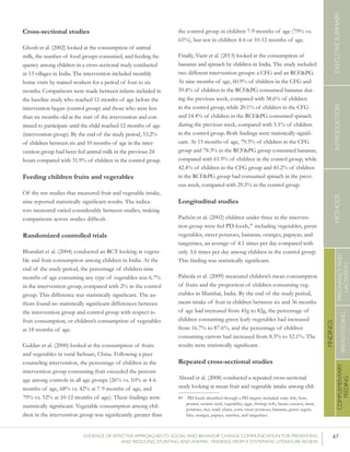 67EVIDENCE OF EFFECTIVE APPROACHES TO SOCIAL AND BEHAVIOR CHANGE COMMUNICATION FOR PREVENTING
AND REDUCING STUNTING AND ANEMIA: FINDINGS FROM A SYSTEMATIC LITERATURE REVIEW
INTRODUCTIONMETHODSEXECUTIVESUMMARY
FINDINGS
COMPLEMENTARY
FEEDING
BREASTFEEDING
PREGNANCYAND
LACTATION
Cross-sectional studies
Ghosh et al. (2002) looked at the consumption of animal
milk, the number of food groups consumed, and feeding fre-
quency among children in a cross-sectional study conducted
in 13 villages in India. The intervention included monthly
home visits by trained workers for a period of four to six
months. Comparisons were made between infants included in
the baseline study who reached 12 months of age before the
intervention began (control group) and those who were less
than six months old at the start of the intervention and con-
tinued to participate until the child reached 12 months of age
(intervention group). By the end of the study period, 53.2%
of children between six and 10 months of age in the inter-
vention group had been fed animal milk in the previous 24
hours compared with 31.9% of children in the control group.
Feeding children fruits and vegetables
Of the ten studies that measured fruit and vegetable intake,
nine reported statistically significant results. The indica-
tors measured varied considerably between studies, making
comparisons across studies difficult.
Randomized controlled trials
Bhandari et al. (2004) conducted an RCT looking at vegeta-
ble and fruit consumption among children in India. At the
end of the study period, the percentage of children nine
months of age consuming any type of vegetables was 6.7%
in the intervention group, compared with 2% in the control
group. This difference was statistically significant. The au-
thors found no statistically significant differences between
the intervention group and control group with respect to
fruit consumption, or children’s consumption of vegetables
at 18 months of age.
Guldan et al. (2000) looked at the consumption of fruits
and vegetables in rural Sichuan, China. Following a peer
counseling intervention, the percentage of children in the
intervention group consuming fruit exceeded the percent-
age among controls in all age groups (26% vs. 10% at 4-6
months of age, 68% vs. 42% at 7-9 months of age, and
79% vs. 52% at 10-12 months of age). These findings were
statistically significant. Vegetable consumption among chil-
dren in the intervention group was significantly greater than
the control group in children 7-9 months of age (79% vs.
65%), but not in children 4-6 or 10-12 months of age.
Finally, Vazir et al. (2013) looked at the consumption of
bananas and spinach by children in India. The study included
two different intervention groups: a CFG and an RCF&PG.
At nine months of age, 60.9% of children in the CFG and
59.4% of children in the RCF&PG consumed bananas dur-
ing the previous week, compared with 38.6% of children
in the control group, while 20.1% of children in the CFG
and 14.4% of children in the RCF&PG consumed spinach
during the previous week, compared with 5.1% of children
in the control group. Both findings were statistically signifi-
cant. At 15 months of age, 79.3% of children in the CFG
group and 78.3% in the RCF&PG group consumed bananas,
compared with 61.9% of children in the control group, while
42.4% of children in the CFG group and 45.2% of children
in the RCF&PG group had consumed spinach in the previ-
ous week, compared with 29.5% in the control group.
Longitudinal studies
Pachón et al. (2002) children under three in the interven-
tion group were fed PD foods,49
including vegetables, green
vegetables, sweet potatoes, bananas, oranges, papayas, and
tangerines, an average of 4.1 times per day compared with
only 3.6 times per day among children in the control group.
This finding was statistically significant.
Palwala et al. (2009) measured children’s mean consumption
of fruits and the proportion of children consuming veg-
etables in Mumbai, India. By the end of the study period,
mean intake of fruit in children between six and 36 months
of age had increased from 41g to 82g, the percentage of
children consuming green leafy vegetables had increased
from 16.7% to 87.6%, and the percentage of children
consuming carrots had increased from 8.3% to 52.1%. The
results were statistically significant.
Repeated cross-sectional studies
Aboud et al. (2008) conducted a repeated cross-sectional
study looking at mean fruit and vegetable intake among chil-
49	 PD foods identified through a PD inquiry included: crab, fish, fruit,
peanut, sesame seed, vegetables, eggs, shrimp, tofu, beans, cassava, meat,
potatoes, rice, snail, clams, corn, sweet potatoes, bananas, green vegeta-
bles, oranges, papaya, starches, and tangerines.
 