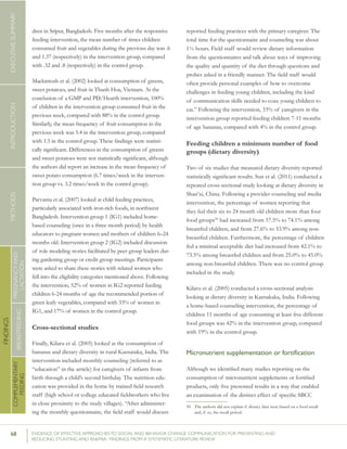 68 	 EVIDENCE OF EFFECTIVE APPROACHES TO SOCIAL AND BEHAVIOR CHANGE COMMUNICATION FOR PREVENTING AND
REDUCING STUNTING AND ANEMIA: FINDINGS FROM A SYSTEMATIC LITERATURE REVIEW
INTRODUCTIONMETHODSEXECUTIVESUMMARY
FINDINGS
COMPLEMENTARY
FEEDING
BREASTFEEDING
PREGNANCYAND
LACTATION
dren in Sripur, Bangladesh. Five months after the responsive
feeding intervention, the mean number of times children
consumed fruit and vegetables during the previous day was .6
and 1.37 (respectively) in the intervention group, compared
with .32 and .8 (respectively) in the control group.
Mackintosh et al. (2002) looked at consumption of greens,
sweet potatoes, and fruit in Thanh Hoa, Vietnam. At the
conclusion of a GMP and PD/Hearth intervention, 100%
of children in the intervention group consumed fruit in the
previous week, compared with 88% in the control group.
Similarly, the mean frequency of fruit consumption in the
previous week was 5.4 in the intervention group, compared
with 1.5 in the control group. These findings were statisti-
cally significant. Differences in the consumption of greens
and sweet potatoes were not statistically significant, although
the authors did report an increase in the mean frequency of
sweet potato consumption (6.7 times/week in the interven-
tion group vs. 3.2 times/week in the control group).
Parvanta et al. (2007) looked at child feeding practices,
particularly associated with iron-rich foods, in northwest
Bangladesh. Intervention group 1 (IG1) included home-
based counseling (once in a three month period) by health
educators to pregnant women and mothers of children 6–24
months old. Intervention group 2 (IG2) included discussion
of role modeling stories facilitated by peer group leaders dur-
ing gardening group or credit group meetings. Participants
were asked to share these stories with related women who
fell into the eligibility categories mentioned above. Following
the intervention, 52% of women in IG2 reported feeding
children 6-24 months of age the recommended portion of
green leafy vegetables, compared with 33% of women in
IG1, and 17% of women in the control group.
Cross-sectional studies
Finally, Kilaru et al. (2005) looked at the consumption of
bananas and dietary diversity in rural Karnataka, India. The
intervention included monthly counseling (referred to as
“education” in the article) for caregivers of infants from
birth through a child’s second birthday. The nutrition edu-
cation was provided in the home by trained field research
staff (high school or college educated fieldworkers who live
in close proximity to the study villages). “After administer-
ing the monthly questionnaire, the field staff would discuss
reported feeding practices with the primary caregiver. The
total time for the questionnaire and counseling was about
1½ hours. Field staff would review dietary information
from the questionnaires and talk about ways of improving
the quality and quantity of the diet through questions and
probes asked in a friendly manner. The field staff would
often provide personal examples of how to overcome
challenges in feeding young children, including the kind
of communication skills needed to coax young children to
eat.” Following the intervention, 33% of caregivers in the
intervention group reported feeding children 7-11 months
of age bananas, compared with 4% in the control group.
Feeding children a minimum number of food
groups (dietary diversity)
Two of six studies that measured dietary diversity reported
statistically significant results. Sun et al. (2011) conducted a
repeated cross-sectional study looking at dietary diversity in
Shan’xi, China. Following a provider counseling and media
intervention, the percentage of women reporting that
they fed their six to 24 month old children more than four
food groups50
had increased from 57.5% to 74.1% among
breastfed children, and from 27.6% to 53.9% among non-
breastfed children. Furthermore, the percentage of children
fed a minimal acceptable diet had increased from 42.1% to
73.5% among breastfed children and from 25.0% to 45.0%
among non-breastfed children. There was no control group
included in the study.
Kilaru et al. (2005) conducted a cross-sectional analysis
looking at dietary diversity in Karnakaka, India. Following
a home-based counseling intervention, the percentage of
children 11 months of age consuming at least five different
food groups was 42% in the intervention group, compared
with 19% in the control group.
Micronutrient supplementation or fortification
Although we identified many studies reporting on the
consumption of micronutrient supplements or fortified
products, only five presented results in a way that enabled
an examination of the distinct effect of specific SBCC
50	 The authors did not explain if dietary data were based on a food recall
and, if so, the recall period.
 