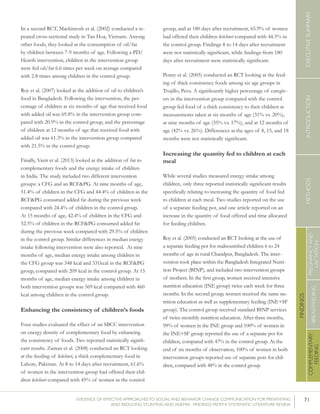71EVIDENCE OF EFFECTIVE APPROACHES TO SOCIAL AND BEHAVIOR CHANGE COMMUNICATION FOR PREVENTING
AND REDUCING STUNTING AND ANEMIA: FINDINGS FROM A SYSTEMATIC LITERATURE REVIEW
INTRODUCTIONMETHODSEXECUTIVESUMMARY
FINDINGS
COMPLEMENTARY
FEEDING
BREASTFEEDING
PREGNANCYAND
LACTATION
In a second RCT, Mackintosh et al. (2002) conducted a re-
peated cross-sectional study in Tan Hoa, Vietnam. Among
other foods, they looked at the consumption of oil/fat
by children between 7-9 months of age. Following a PD/
Hearth intervention, children in the intervention group
were fed oil/fat 6.6 times per week on average compared
with 2.8 times among children in the control group.
Roy et al. (2007) looked at the addition of oil to children’s
food in Bangladesh. Following the intervention, the per-
centage of children at six months of age that received food
with added oil was 69.8% in the intervention group com-
pared with 20.9% in the control group, and the percentage
of children at 12 months of age that received food with
added oil was 61.3% in the intervention group compared
with 21.5% in the control group.
Finally, Vazir et al. (2013) looked at the addition of fat to
complementary foods and the energy intake of children
in India. The study included two different intervention
groups: a CFG and an RCF&PG. At nine months of age,
51.4% of children in the CFG and 44.4% of children in the
RCF&PG consumed added fat during the previous week
compared with 24.4% of children in the control group.
At 15 months of age, 42.4% of children in the CFG and
52.5% of children in the RCF&PG consumed added fat
during the previous week compared with 29.5% of children
in the control group. Similar differences in median energy
intake following intervention were also reported. At nine
months of age, median energy intake among children in
the CFG group was 348 kcal and 331kcal in the RCF&PG
group, compared with 209 kcal in the control group. At 15
months of age, median energy intake among children in
both intervention groups was 569 kcal compared with 460
kcal among children in the control group.
Enhancing the consistency of children’s foods
Four studies evaluated the effect of an SBCC intervention
on energy density of complementary food by enhancing
the consistency of foods. Two reported statistically signifi-
cant results. Zaman et al. (2008) conducted an RCT looking
at the feeding of kitchuri, a thick complementary food in
Lahore, Pakistan. At 8 to 14 days after recruitment, 61.6%
of women in the intervention group had offered their chil-
dren kitchuri compared with 45% of women in the control
group, and at 180 days after recruitment, 65.9% of women
had offered their children kitchuri compared with 44.3% in
the control group. Findings 8 to 14 days after recruitment
were not statistically significant, while findings from 180
days after recruitment were statistically significant.
Penny et al. (2005) conducted an RCT looking at the feed-
ing of thick consistency foods among six age groups in
Trujillo, Peru. A significantly higher percentage of caregiv-
ers in the intervention group compared with the control
group fed food of a thick consistency to their children at
measurements taken at six months of age (31% vs. 20%),
at nine months of age (35% vs. 17%), and at 12 months of
age (42% vs. 26%). Differences at the ages of 8, 15, and 18
months were not statistically significant.
Increasing the quantity fed to children at each
meal
While several studies measured energy intake among
children, only three reported statistically significant results
specifically relating to increasing the quantity of food fed
to children at each meal. Two studies reported on the use
of a separate feeding pot, and one article reported on an
increase in the quantity of food offered and time allocated
for feeding children.
Roy et al. (2005) conducted an RCT looking at the use of
a separate feeding pot for malnourished children 6 to 24
months of age in rural Chandpur, Bangladesh. The inter-
vention took place within the Bangladesh Integrated Nutri-
tion Project (BINP), and included two intervention groups
of mothers. In the first group, women received intensive
nutrition education (INE group) twice each week for three
months. In the second group, women received the same nu-
trition education as well as supplementary feeding (INE+SF
group). The control group received standard BINP services
of twice-monthly nutrition education. After three months,
99% of women in the INE group and 100% of women in
the INE+SF group reported the use of a separate pot for
children, compared with 47% in the control group. At the
end of six months of observation, 100% of women in both
intervention groups reported use of separate pots for chil-
dren, compared with 48% in the control group.
 