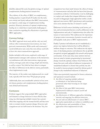 VI 	 EVIDENCE OF EFFECTIVE APPROACHES TO SOCIAL AND BEHAVIOR CHANGE COMMUNICATION FOR PREVENTING AND
REDUCING STUNTING AND ANEMIA: FINDINGS FROM A SYSTEMATIC LITERATURE REVIEW
INTRODUCTIONMETHODSEXECUTIVESUMMARY
FINDINGS
COMPLEMENTARY
FEEDING
BREASTFEEDING
PREGNANCYAND
LACTATION
disability-adjusted life years, but global coverage of optimal
complementary feeding practices remains low.
The evidence of the effect of SBCC on complementary
feeding practices is quite broad (30 studies met the inclu-
sion criteria) and clearly indicates that SBCC interventions
can improve a wide range of complementary feeding
practices. However, measures of optimal complementary
feeding are so varied that it is particularly challenging to
draw conclusions regarding the effectiveness of particular
SBCC approaches.
Common findings
The SBCC approach most used, and the only one used
without other communication interventions, was inter-
personal communication. While media and community/
social mobilization were used, they were always used with
at least one other communication approach.
Studies included in this review employed a wide range of
implementation strategies with variations in the interactions
or combinations with other interventions, target groups,
content, messages, scale and coverage, length and intensity,
as well as context. Very little has been done to compare
the effect of differences in the delivery science, particularly
when implemented at scale.
The majority of the studies were implemented on a small
scale, typically with fewer than 500 people per group.
Additionally, there was considerable variation in how wom-
en’s dietary practices and complementary feeding practices
were defined and measured.
Conclusions
Evidence suggests that using multiple SBCC approaches
and channels to change behaviors is more effective than
using one, that targeting multiple contacts has a greater
effect than targeting only the woman herself, and that more
visits or contacts results in greater change. However, such
comparisons are not well-tested in the literature. Very few
comparisons have been made between the effect of timing
of communications and what little has been done presents
contradictory evidence. Unfortunately, it can be challenging
to conduct such studies that compare differences in deliv-
ery and/or disaggregate single approaches within a multi-
approach intervention. SBCC practitioners and researchers
must assess whether that line of research is useful.
Differences in local context (including social norms, cul-
ture, and environmental factors) as well as differences in the
implementation and scale of implementation also affect the
success of interventions. This underscores the importance
of proper context assessments, formative research and/or
ethnographic study prior to SBCC implementation.
Finally, if practices and indicators are not standardized, a
project may improve behaviors but it will be difficult to
attribute changes in outcomes. This underscores the impor-
tance of developing practices and indicators that are globally
recognized, accepted, and used by the research and program
communities. At the same time, many nutrition interven-
tions are suited to iterative programming for incremental
change toward the optimal, evidence-based behaviors. This
means that more easily achieved indicators (components of
standardized indicators or shorter time periods) may also
be needed to measure progress toward the ultimate goal of
changes in the standardized indicators of behaviors.
Other areas particularly important for future evaluations
and operations research include:
n the effect of targeting multiple audiences
or influencers of the behaviors being
promoted, rather than focusing on one target
population;
n the effect of the same SBCC intervention
implemented in different contexts (social and
environmental);
n the effectiveness of different approaches (including
intensity and targeting) for different behaviors;
n the cost and cost effectiveness of various SBCC
approaches (particularly as it relates to scalability); and
n the effectiveness and sustainability of these
approaches when implemented at scale.
 