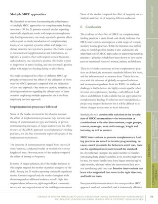 77EVIDENCE OF EFFECTIVE APPROACHES TO SOCIAL AND BEHAVIOR CHANGE COMMUNICATION FOR PREVENTING
AND REDUCING STUNTING AND ANEMIA: FINDINGS FROM A SYSTEMATIC LITERATURE REVIEW
INTRODUCTIONMETHODSEXECUTIVESUMMARY
FINDINGS
COMPLEMENTARY
FEEDING
BREASTFEEDING
PREGNANCYAND
LACTATION
Multiple SBCC approaches
We identified no reviews documenting the effectiveness
of multiple SBCC approaches on complementary feeding
outcomes. Of the 25 primary research studies reporting
statistically significant results with respect to complemen-
tary feeding outcomes, one study reported a positive effect
with respect to timely introduction of complementary
foods, seven reported a positive effect with respect to
dietary diversity, two reported a positive effect with respect
to micronutrient supplementation and fortification, six
reported a positive effect with respect to meal frequency
and/or density, one reported a positive effect with respect
to responsive or active feeding, and one reported a positive
effect with respect to feeding during or after illness.
No studies compared the effect of different SBCC ap-
proaches or measured the effect of the utilization of more
than one SBCC approach compared with the utilization
of just one approach. One must use caution, therefore, in
deriving conclusions regarding the effectiveness of inter-
ventions employing multiple approaches vis-à-vis those
employing just one approach.
Implementation processes followed
None of the studies reviewed in this chapter assessed
the effect of implementation processes (e.g. intensity and
timing of communications; type and training of person
communicating messages, or target audience) on the effec-
tiveness of the SBCC approach on complementary feeding
practices, nor did they consistently report all aspects of the
implementation processes.
The intensity of communications ranged from one to 24
visits/sessions, conducted weekly or monthly for various
lengths of time. However, none of the studies compared
the effect of timing or frequency.
In terms of target audiences, all of the studies reviewed in
this chapter targeted the mother or primary caregiver of the
child. Among the 25 studies reporting statistically significant
results, fourteen targeted only the mother/caregiver while
eleven targeted an additional audience as well. Eight also
targeted direct influencers, eight targeted local community
actors, and one targeted actors of the enabling environment.
None of the studies compared the effect of targeting one vs.
multiple audiences or of targeting different audiences.
E.	 Conclusions
The evidence of the effect of SBCC on complementary
feeding practices is quite broad, and clearly indicates that
SBCC interventions can improve a wide range of comple-
mentary feeding practices. While the literature may reflect
a bias to publish positive results, it also underscores the
important role of SBCC approaches in improving nutrition
practices – practices which have been shown to have an im-
pact on nutritional status of women, infants, and children.
There is very little consistency in how complementary prac-
tices are defined, the normative standards followed for them,
and the indicators used to measure them. This is the case,
even with the existence of globally recognized indicators
and measurement guidance from the WHO. An additional
challenge is that behaviors are highly context-specific when
it comes to complementary feeding – with different food
taboos and different foods available that are appropriate for
complementary feeding. If behaviors aren’t standardized, a
project may improve behaviors but it will be difficult to at-
tribute changes in outcomes to those behaviors.
Similarly, there is considerable variation in the descrip-
tion of SBCC interventions – the interactions or
combinations with other interventions, target groups,
content, messages, scale and coverage, length and
intensity, as well as context.
SBCC interventions to promote complementary feed-
ing practices are suited to iterative programming, be-
cause even if standards for behaviors aren’t met, there
can be significant movement toward the standard.
In a hypothetical example, the target number of families
introducing leafy green vegetables at six months might not
be met, but many families may have begun introducing by
eight months, whereas before the intervention they were
not introducing until one year. Iterative interventions can
learn what supported that move in the right direction,
and build on them.
Interpersonal communication is the most prevalent SBCC
approach used and researched, and is consistently effective
 