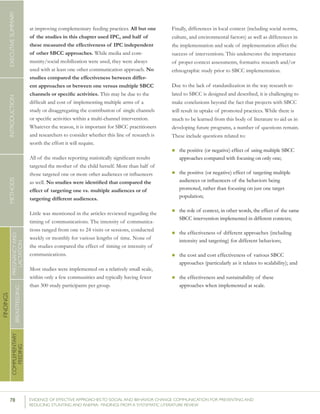 78 	 EVIDENCE OF EFFECTIVE APPROACHES TO SOCIAL AND BEHAVIOR CHANGE COMMUNICATION FOR PREVENTING AND
REDUCING STUNTING AND ANEMIA: FINDINGS FROM A SYSTEMATIC LITERATURE REVIEW
INTRODUCTIONMETHODSEXECUTIVESUMMARY
FINDINGS
COMPLEMENTARY
FEEDING
BREASTFEEDING
PREGNANCYAND
LACTATION
at improving complementary feeding practices. All but one
of the studies in this chapter used IPC, and half of
these measured the effectiveness of IPC independent
of other SBCC approaches. While media and com-
munity/social mobilization were used, they were always
used with at least one other communication approach. No
studies compared the effectiveness between differ-
ent approaches or between one versus multiple SBCC
channels or specific activities. This may be due to the
difficult and cost of implementing multiple arms of a
study or disaggregating the contribution of single channels
or specific activities within a multi-channel intervention.  
Whatever the reason, it is important for SBCC practitioners
and researchers to consider whether this line of research is
worth the effort it will require.
All of the studies reporting statistically significant results
targeted the mother of the child herself. More than half of
those targeted one or more other audiences or influencers
as well. No studies were identified that compared the
effect of targeting one vs. multiple audiences or of
targeting different audiences.
Little was mentioned in the articles reviewed regarding the
timing of communications. The intensity of communica-
tions ranged from one to 24 visits or sessions, conducted
weekly or monthly for various lengths of time. None of
the studies compared the effect of timing or intensity of
communications.
Most studies were implemented on a relatively small scale,
within only a few communities and typically having fewer
than 300 study participants per group.
Finally, differences in local context (including social norms,
culture, and environmental factors) as well as differences in
the implementation and scale of implementation affect the
success of interventions. This underscores the importance
of proper context assessments, formative research and/or
ethnographic study prior to SBCC implementation.
Due to the lack of standardization in the way research re-
lated to SBCC is designed and described, it is challenging to
make conclusions beyond the fact that projects with SBCC
will result in uptake of promoted practices. While there is
much to be learned from this body of literature to aid us in
developing future programs, a number of questions remain.
These include questions related to:
n	the positive (or negative) effect of using multiple SBCC
approaches compared with focusing on only one;
n	the positive (or negative) effect of targeting multiple
audiences or influencers of the behaviors being
promoted, rather than focusing on just one target
population;
n	the role of context, in other words, the effect of the same
SBCC intervention implemented in different contexts;
n	the effectiveness of different approaches (including
intensity and targeting) for different behaviors;
n	the cost and cost effectiveness of various SBCC
approaches (particularly as it relates to scalability); and
n	the effectiveness and sustainability of these
approaches when implemented at scale.
 