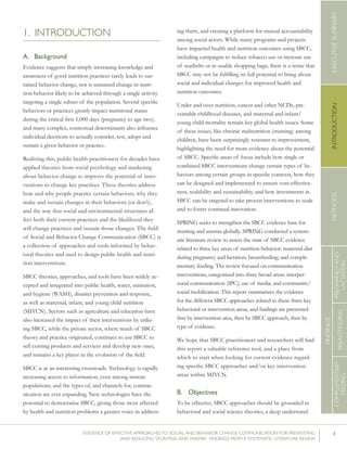 1EVIDENCE OF EFFECTIVE APPROACHES TO SOCIAL AND BEHAVIOR CHANGE COMMUNICATION FOR PREVENTING
AND REDUCING STUNTING AND ANEMIA: FINDINGS FROM A SYSTEMATIC LITERATURE REVIEW
INTRODUCTIONMETHODSEXECUTIVESUMMARY
FINDINGS
COMPLEMENTARY
FEEDING
BREASTFEEDING
PREGNANCYAND
LACTATION
1. INTRODUCTION
A.	 Background
Evidence suggests that simply increasing knowledge and
awareness of good nutrition practices rarely leads to sus-
tained behavior change, nor is sustained change in nutri-
tion behavior likely to be achieved through a single activity
targeting a single subset of the population. Several specific
behaviors or practices greatly impact nutritional status
during the critical first 1,000 days (pregnancy to age two),
and many complex, contextual determinants also influence
individual decisions to actually consider, test, adopt and
sustain a given behavior or practice.
Realizing this, public health practitioners for decades have
applied theories from social psychology and marketing
about behavior change to improve the potential of inter-
ventions to change key practices. These theories address
how and why people practice certain behaviors, why they
make and sustain changes in their behaviors (or don’t),
and the way that social and environmental structures af-
fect both their current practices and the likelihood they
will change practices and sustain those changes. The field
of Social and Behavior Change Communication (SBCC) is
a collection of approaches and tools informed by behav-
ioral theories and used to design public health and nutri-
tion interventions.
SBCC theories, approaches, and tools have been widely ac-
cepted and integrated into public health, water, sanitation,
and hygiene (WASH), disaster prevention and response,
as well as maternal, infant, and young child nutrition
(MIYCN). Sectors such as agriculture and education have
also increased the impact of their interventions by utiliz-
ing SBCC, while the private sector, where much of SBCC
theory and practice originated, continues to use SBCC to
sell existing products and services and develop new ones,
and remains a key player in the evolution of the field.
SBCC is at an interesting crossroads. Technology is rapidly
increasing access to information, even among remote
populations, and the types of, and channels for, commu-
nication are ever expanding. New technologies have the
potential to democratize SBCC, giving those most affected
by health and nutrition problems a greater voice in address-
ing them, and creating a platform for mutual accountability
among social actors. While many programs and projects
have impacted health and nutrition outcomes using SBCC,
including campaigns to reduce tobacco use or increase use
of seatbelts or re-usable shopping bags, there is a sense that
SBCC may not be fulfilling its full potential to bring about
social and individual changes for improved health and
nutrition outcomes.
Under and over-nutrition, cancer and other NCDs, pre-
ventable childhood diseases, and maternal and infant/
young child mortality remain key global health issues. Some
of these issues, like chronic malnutrition (stunting) among
children, have been surprisingly resistant to improvement,
highlighting the need for more evidence about the potential
of SBCC. Specific areas of focus include how single or
combined SBCC interventions change certain types of be-
haviors among certain groups in specific contexts, how they
can be designed and implemented to ensure cost-effective-
ness, scalability and sustainability, and how investments in
SBCC can be targeted to take proven interventions to scale
and to foster continual innovation.
SPRING seeks to strengthen the SBCC evidence base for
stunting and anemia globally. SPRING conducted a system-
atic literature review to assess the state of SBCC evidence
related to three key areas of nutrition behavior: maternal diet
during pregnancy and lactation; breastfeeding; and comple-
mentary feeding. The review focused on communication
interventions, categorized into three broad areas: interper-
sonal communication (IPC); use of media; and community/
social mobilization. This report summarizes the evidence
for the different SBCC approaches related to these three key
behavioral or intervention areas, and findings are presented
first by intervention area, then by SBCC approach, then by
type of evidence.
We hope that SBCC practitioners and researchers will find
this report a valuable reference tool, and a place from
which to start when looking for current evidence regard-
ing specific SBCC approaches and/or key intervention
areas within MIYCN.
B.	 Objectives
To be effective, SBCC approaches should be grounded in
behavioral and social science theories, a deep understand-
 