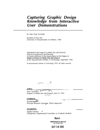 Capturing Graphic Design
Knowledge from Interactive
User Demonstrations
by Alan Greg Turransky
Bachelor of Fine Arts
University of Massachusetts at Amherst, 1990
Submitted to the Program in Media Arts and Sciences,
School of Architecture and Planning,
in Partial Fulfillment of the Requirements for the Degree of
Master of Science inMedia Arts and Sciences
at the Massachusetts Institute of Technology, September 1993
@ Massachusetts Institute of Technology 1993, All rights reserved.
Author
Alan Turra7Tsk
Program in Media Arts and Sciences, July 15, 1993
Certified by
Ronald Ma
Principal Research Assocgte, Thesis Supervisor
Accepted by
Stephen Benton
Chairperson, Departmental Committee on Graduate Students
Rotch
MASSACHUSETTS INSTITUTE
OF TFCINnOi nsY
LOOT 18 1993
 