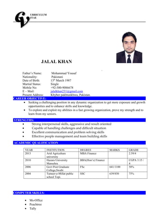 URRICULUM
ITAE
JALAL KHAN
.
Father’s Name: Mohammad Yousaf
Nationality: Pakistani
Date of Birth: 13th
March 1987
Martial Status: Single
Mobile No: +92-300-9086678
E – Mail: jalalkhan231@gmail.com
Present Address: Khyber pakhtunkhwa, Pakistan.
CAREER OBJECTIVE:
• Seeking a challenging position in any dynamic organization to get more exposure and growth
opportunities and to enhance skills and knowledge.
• To explore and exploit my abilities in a fast growing organization, prove my strength and to
learn from my seniors.
STRENGTHS:
• Strong interpersonal skills, aggressive and result oriented
• Capable of handling challenges and difficult situation
• Excellent communication and problem solving skills
• Effective people management and team building skills
ACADEMIC QUALIFICATION
YEAR INSTITUTION DEGREE MARKS GRADE
2013 Arid Agriculture
university
MBA Finance 2.59/4
2010 Hazara University
Mansehra
BBA(Hon’s) Finance CGPA 3.15 /
4
2006 Govt Post Graduate
College,Swabi
FSc 641/1100 58%
2004 Tameer-e-Millat public
school Topi.
SSC 639/850 75%
COMPUTER SKILLS:
• Ms-Office
• Peachtree
• Tally
 