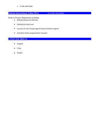 • Cash and bank.
Pakistan International Airline (PIA) (6 weeks internship)
Work in Finance Department including
• Making cheques for Refunds
• Dealing lost ticket case
• Issuance of cash receipts against sales proceeds of agents
• And other duties assigned when required
LANGUAGE SKILLS
• English
• Urdu
• Pushto.
 