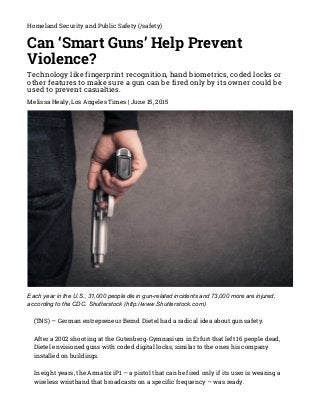 6/15/2015 Can ‘Smart Guns’ Help Prevent Violence?
http://www.emergencymgmt.com/safety/Can­Smart­Guns­Help­Prevent­Violence.html 1/10
Homeland Security and Public Safety (/safety)
Can ‘Smart Guns’ Help Prevent
Violence?
Technology like fingerprint recognition, hand biometrics, coded locks or
other features to make sure a gun can be fired only by its owner could be
used to prevent casualties.
Melissa Healy, Los Angeles Times | June 15, 2015
Each year in the U.S., 31,000 people die in gun­related incidents and 73,000 more are injured,
according to the CDC. Shutterstock (http://www.Shutterstock.com)
(TNS) — German entrepreneur Bernd Dietel had a radical idea about gun safety.
After a 2002 shooting at the Gutenberg-Gymnasium in Erfurt that left 16 people dead,
Dietel envisioned guns with coded digital locks, similar to the ones his company
installed on buildings.
In eight years, the Armatix iP1 — a pistol that can be fired only if its user is wearing a
wireless wristband that broadcasts on a specific frequency — was ready.
 