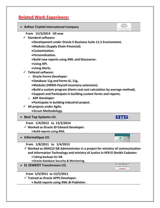 Related Work Experience:
 Asfour Crystal International Company
From 15/3/2014 till now
 Standard software:
Development under Oracle E-Business Suite 11.5 Environment.
Modules (Supply Chain-Financial).
Customization.
Personalization.
Build new reports using XML and Discoverer.
Using API.
Using Alerts.
 Tailored software:
o Oracle Forms Developer:
Database 11g and forms 6i, 11g.
Modules (HRMS-Payroll-Inventory extension).
Build a custom program (Items real cost calculation by average method).
Support and Participate in building custom forms and reports.
o ADF Developer:
Participate in building Industrial project.
 All projects under Agile:
Scrum Methodology.
 Best Top Systems CO.
From 1/4/2013 to 13/3/2014
 Worked as Oracle JD Edward Developer:
Build reports using RDA.
 Informatique CO.
From 1/8/2011 to 1/4/2013
 Worked as ORACLE DB Administrator in a project for ministry of communication
and Information Technology and ministry of Justice in KFR El Sheikh Cadaster:
Taking backups for DB.
Oracle Database Security & Monitoring.
 EL SEWEDY Transformers CO.
From 5/4/2011 to 12/5/2011
 Trained as Oracle APPS Developer:
 Build reports using XML BI Publisher.
 