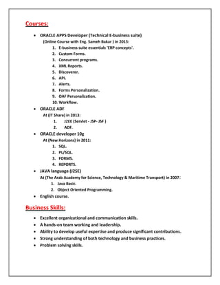 Courses:
 ORACLE APPS Developer (Technical E-business suite)
(Online Course with Eng. Sameh Bakar ) in 2015:
1. E-business suite essentials 'ERP concepts'.
2. Custom Forms.
3. Concurrent programs.
4. XML Reports.
5. Discoverer.
6. API.
7. Alerts.
8. Forms Personalization.
9. OAF Personalization.
10. Workflow.
 ORACLE ADF
At (IT Share) in 2013:
1. J2EE (Servlet - JSP- JSF )
2. ADF.
 ORACLE developer 10g
At (New Horizons) in 2011:
1. SQL.
2. PL/SQL.
3. FORMS.
4. REPORTS.
 JAVA language (J2SE)
At (The Arab Academy for Science, Technology & Maritime Transport) in 2007:
1. Java Basic.
2. Object Oriented Programming.
 English course.
Business Skills:
 Excellent organizational and communication skills.
 A hands-on team working and leadership.
 Ability to develop useful expertise and produce significant contributions.
 Strong understanding of both technology and business practices.
 Problem solving skills.
 