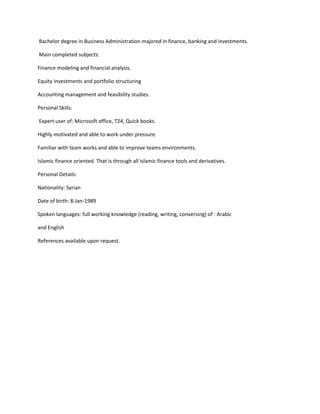 Bachelor degree in Business Administration majored in finance, banking and investments.
Main completed subjects:
Finance modeling and financial analysis.
Equity investments and portfolio structuring
Accounting management and feasibility studies.
Personal Skills:
Expert user of: Microsoft office, T24, Quick books.
Highly motivated and able to work under pressure.
Familiar with team works and able to improve teams environments.
Islamic finance oriented. That is through all Islamic finance tools and derivatives.
Personal Details:
Nationality: Syrian
Date of birth: 8-Jan-1989
Spoken languages: full working knowledge (reading, writing, conversing) of : Arabic
and English
References available upon request.
 