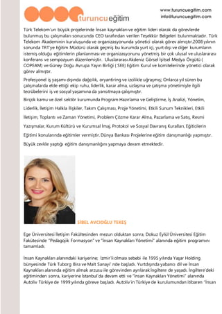 Türk Telekom’un büyük projelerinde İnsan kaynakları ve eğitim lideri olarak da görevlerde
bulunmuş bu çalışmaları sonucunda CEO tarafından verilen Teşekkür Belgeleri bulunmaktadır. Türk
Telekom Akademinin kuruluşunda ve organizasyonunda yönetici olarak görev almıştır.2008 yılının
sonunda TRT’ye Eğitim Müdürü olarak geçmiş bu kurumda yurt içi, yurt dışı ve diğer kurumların
istemiş olduğu eğitimlerin planlanması ve organizasyonunu yönetmiş bir çok ulusal ve uluslararası
konferans ve sempozyum düzenlemiştir. Uluslararası Akdeniz Görsel İşitsel Medya Örgütü (
COPEAM) ve Güney Doğu Avrupa Yayın Birliği ( SEE) Eğitim Kurul ve komitelerinde yönetici olarak
görev almıştır.
Profesyonel iş yaşamı dışında dağcılık, oryantiring ve izcilikle uğraşmış; Onlarca yıl süren bu
çalışmalarda elde ettiği ekip ruhu, liderlik, karar alma, uzlaşma ve çatışma yönetimiyle ilgili
tecrübelerini iş ve sosyal yaşamına da yansıtmaya çalışmıştır.
Birçok kamu ve özel sektör kurumunda Program Hazırlama ve Geliştirme, İş Analizi, Yönetim,
Liderlik, İletişim Halkla İlişkiler, Takım Çalışması, Proje Yönetimi, Etkili Sunum Teknikleri, Etkili
İletişim, Toplantı ve Zaman Yönetimi, Problem Çözme Karar Alma, Pazarlama ve Satış, Resmi
Yazışmalar, Kurum Kültürü ve Kurumsal İmaj, Protokol ve Sosyal Davranış Kuralları, Eğiticilerin
Eğitimi konularında eğitimler vermiştir. Dünya Bankası Projelerine eğitim danışmanlığı yapmıştır.
Büyük zevkle yaptığı eğitim danışmanlığını yapmaya devam etmektedir.
SİBEL AVCIOĞLU TEKEŞ
Ege Üniversitesi İletişim Fakültesinden mezun olduktan sonra, Dokuz Eylül Üniversitesi Eğitim
Fakütesinde “Pedagojik Formasyon” ve “İnsan Kaynakları Yönetimi” alanında eğitim programını
tamamladı.
İnsan Kaynakları alanındaki kariyerine; İzmir’li olması sebebi ile 1995 yılında Yaşar Holding
bünyesinde Türk Tuborg Bira ve Malt Sanayi’ nde başladı. Yurtdışında yabancı dil ve İnsan
Kaynakları alanında eğitim almak arzusu ile görevinden ayrılarak İngiltere de yaşadı. İngiltere’deki
eğitiminden sonra, kariyerine İstanbul’da devam etti ve “İnsan Kaynakları Yönetimi” alanında
Autoliv Türkiye de 1999 yılında göreve başladı. Autoliv’in Türkiye de kurulumundan itibaren “İnsan
 