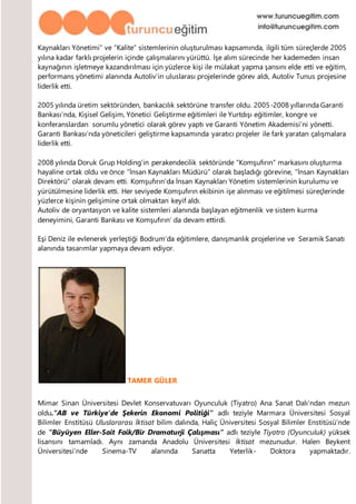 Kaynakları Yönetimi” ve “Kalite” sistemlerinin oluşturulması kapsamında, ilgili tüm süreçlerde 2005
yılına kadar farklı projelerin içinde çalışmalarını yürüttü. İşe alım sürecinde her kademeden insan
kaynağının işletmeye kazandırılması için yüzlerce kişi ile mülakat yapma şansını elde etti ve eğitim,
performans yönetimi alanında Autoliv’in uluslarası projelerinde görev aldı, Autoliv Tunus projesine
liderlik etti.
2005 yılında üretim sektöründen, bankacılık sektörüne transfer oldu. 2005-2008 yıllarında Garanti
Bankası’nda, Kişisel Gelişim, Yönetici Geliştirme eğitimleri ile Yurtdışı eğitimler, kongre ve
konferanslardan sorumlu yönetici olarak görev yaptı ve Garanti Yönetim Akademisi’ni yönetti.
Garanti Bankası’nda yöneticileri geliştirme kapsamında yaratıcı projeler ile fark yaratan çalışmalara
liderlik etti.
2008 yılında Doruk Grup Holding’in perakendecilik sektöründe “Komşufırın” markasını oluşturma
hayaline ortak oldu ve önce “İnsan Kaynakları Müdürü” olarak başladığı görevine, “İnsan Kaynakları
Direktörü” olarak devam etti. Komşufırın’da İnsan Kaynakları Yönetim sistemlerinin kurulumu ve
yürütülmesine liderlik etti. Her seviyede Komşufırın ekibinin işe alınması ve eğitilmesi süreçlerinde
yüzlerce kişinin gelişimine ortak olmaktan keyif aldı.
Autoliv de oryantasyon ve kalite sistemleri alanında başlayan eğitmenlik ve sistem kurma
deneyimini, Garanti Bankası ve Komşufırın’ da devam ettirdi.
Eşi Deniz ile evlenerek yerleştiği Bodrum’da eğitimlere, danışmanlık projelerine ve Seramik Sanatı
alanında tasarımlar yapmaya devam ediyor.
TAMER GÜLER
Mimar Sinan Üniversitesi Devlet Konservatuvarı Oyunculuk (Tiyatro) Ana Sanat Dalı’ndan mezun
oldu.“AB ve Türkiye’de Şekerin Ekonomi Politiği” adlı teziyle Marmara Üniversitesi Sosyal
Bilimler Enstitüsü Uluslararası İktisat bilim dalında, Haliç Üniversitesi Sosyal Bilimler Enstitüsü’nde
de “Büyüyen Eller-Sait Faik/Bir Dramaturji Çalışması” adlı teziyle Tiyatro (Oyunculuk) yüksek
lisansını tamamladı. Aynı zamanda Anadolu Üniversitesi İktisat mezunudur. Halen Beykent
Üniversitesi’nde Sinema-TV alanında Sanatta Yeterlik- Doktora yapmaktadır.
 