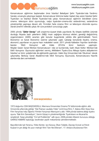 Konservatuvar eğitimine başlamadan önce İstanbul Belediyesi Şehir Tiyatroları’nda Yardımcı
Sanatçı unvanıyla çalışmaya başladı. Konservatuvar bitimine kadar toplam beş sezon İstanbul Şehir
Tiyatroları ve İstanbul Devlet Tiyatroları’nda çalıştı. Konservatuvar eğitimini bitirdikten sonra
sinema -televizyon dizisi oyunculuğu, radyo tiyatroları-sinema-dizi seslendirmesi, seslendirme
yönetmenliği yapmaya devam etti. Yirmiden fazla sinema filmi ve televizyon dizisinde oyuncu
olarak (önemli rollerde) çalıştı. Bir süre protokol sunuculuğu yaptı.
2006 yılında “Şeker Savaşı” adlı araştırma-siyaset kitabı yayınlandı. Bu kitapta özellikle üstünde
durduğu Nişasta bazlı şekerlerin (NBŞ) insan sağlığına olumsuz etkileri, genetiği değiştirilmiş
organizmaların (GDO) zararları gibi konular bugünlerde sıklıkla dile getirilmektedir. Tarım
Ekonomisi ve Sanat Ekonomisi üzerine çalışmalar yaptı. Çalıştığı konularda (tiyatro, sinema,
ekonomi) yayınlanan ve yayına hazır makaleleri vardır. 2011 yılında Kalkedon Yayınları tarafından
basılan ‘Etkili Konuşma’ adlı kitabı 2014’te ikinci baskısını yapmıştır.
Müjdat Gezen Sanat Merkezi Konservatuvarı’ nda ve kurslarında, Sadri Alışık Kültür Merkezi’nde
Etkili Konuşma- Oyunculuk eğitimleri vermiş, AKKAdemi Tiyatro-Esra Akkaya tiyatro atölyelerinin
İstanbul ve İzmir şubelerinde de eğitmenlik yapmıştır. Halen Koç Üniversitesi’nde ‘Okutman’ olarak
çalışmakta, Berksoy Sanat Akademisi’nde Etkili Konuşma, Oyunculuk, Konservatuvara Hazırlık
alanlarında ders vermektedir.
CEM BAŞESKİOĞLU
1972 doğumlu CEM BAŞESKİOĞLU, Marmara Üniversitesi Sinema TV bölümünde eğitim aldı.
Üniversite yıllarında çektiği “Dat Poenas Laudata Fides” isimli kısa filmi, 7. Adana Altın Koza Kısa
Film Yarışması’nda, Öğrenci Filmleri Yarışması Mansiyon’u aldı. 1994 yılında kaleme aldığı tiyatro
oyunu “Bak Kim Dansediyor”, Sevim Gözay’ın yönetmenliğinde Tiyatrokare ve Aksanat’ta
sergilendi. Yazıp yönettiği “Cin’sel Problemler” adlı oyun, 2008 yılından itibaren kurucusu olduğu
GAMSIZ KABARE topluluğu tarafından çeşitli mekanlarda sahnelenmektedir.
Başrollerinde Işık Yenersu, Yıldız Kenter, Işın Karaca, Okan Yalabık, Zeynep Eronat ve Fikret
Kuşkan’ın yer aldığı ilk uzun metrajlı filmi “Sen Ne Dilersen”, 17. Ankara Uluslararası Film
 