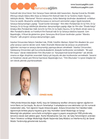 Festivali’nde Umut Veren Yeni Senaryo Yazarı dalında ödül kazanırken, Zeynep Eronat bu filmdeki
Eftimiya rolüyle Adana Altın Koza ve Ankara Film festivali’nden En İyi Yardımcı Kadın Oyuncu
ödülüyle döndü. “Merhamet” filminin senaryosu, Kültür Bakanlığı tarafından desteklendi ve Balkan
Fonu’na seçildi. Aksanat’ta verdiği Kurosawa ve Jarmusch seminerleri yoğun ilgiyle karşılandı.
Senaryo Danışmanlığını yaptığı ‘’Güzel Günler Göreceğiz’’ filmi Altın Portakal’dan En İyi Film, En İyi
Senaryo, En İyi Kurgu ödülleriyle dönerken danışmanlığını yaptığı diğer bir film olan “Elveda Katya”
Antalya Altın Portakal’dan Halk Jürisi En İyi Film, En İyi Kadın Oyuncu, En İyi Müzik olmak üzere üç
Altın Portakal’la döndü ve Frankfurt Film Festivali’nde En İyi Senaryo ödülünü kazandı. Cem
Başeskioğlu, 4 Nisan’da gösterime giren, Senaryosu Birol Güven tarafından yazılan ‘’Mandra
Filozofu’’ adlı projenin senaryo danışmanlığını yaptı.
İstanbul Üniversitesi İletişim Fakültesi’nde, İFSAK, Fotofilm Merkezi, Dijital Film Akademi’de uzun
yıllar senaryo üzerine dersler verdi. Halen Dramatik Manevralar’da senaryo ve yönetmenlik
eğitimleri vermeye ve senaryo danışmanlığı yapmaya devam etmektedir. İstanbul Üniversitesi,
Galatasaray Üniversitesi gibi kurumlarda akademik düzeyde konferanslar vermektedir. ‘’Bir çeşit
film kazısı’’ olarak nitelendirilen Film Okumaları ve ‘’Karşılaştırmalı Sanat Disiplinleri’’ adı altında
sinema ve diğer disiplinler arasındaki ilişkiyi çok boyutlu ele alan konferanslar vermektedir. Senarist
ve Yönetmen olarak yeni filmine hazırlanan Başeskioğlu’nun, ‘’Film Okumaları’’nı içeren kitapları bir
seri olarak yakında yayınlanacaktadır.
CENGİZ ALKIŞ
1964 yılında Ankara’da doğan ALKIŞ, koyu bir Galatasaray taraftarı olmasına rağmen oğullarının
ismini Bartu ve Can koydu. Bu durum Fenerbahçe’ li arkadaşlarının ona takılmaları için bir numaralı
malzemeleri oldu. Tüm öğrenim hayatı Ankara’da geçti. Ankara Üniversitesi Fen Fakültesi’ndeki
öğrenimiyle birlikte çalışma hayatına girdi. Köy Hizmetleri Genel Müdürlüğü ve Sanayi
Bakanlığı’nda çalıştıktan sonra farklı ve kişiliğine uygun iş yaşamı arayışlarıyla 1990 yılında satış
temsilcisi olarak özel sektöre geçti. Roche Müstahzarları San. A.Ş.’ de Satış Temsilciliğinin ardından
Takım Yöneticisi ve Bölge Müdürlüğü Wyeth İlaçlarında Satış Müdürü ve İnterfarma A.Ş.’de Genel
Müdür Yardımcılığı görevlerinde bulundu.
 