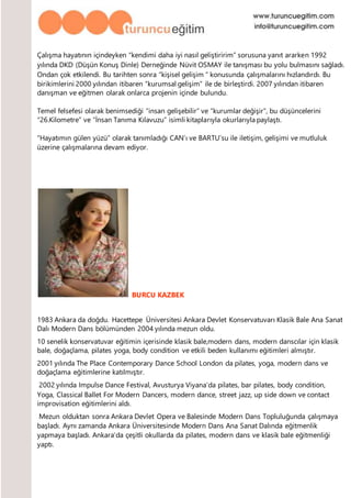 Çalışma hayatının içindeyken “kendimi daha iyi nasıl geliştiririm” sorusuna yanıt ararken 1992
yılında DKD (Düşün Konuş Dinle) Derneğinde Nüvit OSMAY ile tanışması bu yolu bulmasını sağladı.
Ondan çok etkilendi. Bu tarihten sonra “kişisel gelişim “ konusunda çalışmalarını hızlandırdı. Bu
birikimlerini 2000 yılından itibaren “kurumsal gelişim” ile de birleştirdi. 2007 yılından itibaren
danışman ve eğitmen olarak onlarca projenin içinde bulundu.
Temel felsefesi olarak benimsediği “insan gelişebilir” ve “kurumlar değişir”, bu düşüncelerini
“26.Kilometre” ve “İnsan Tanıma Kılavuzu” isimli kitaplarıyla okurlarıyla paylaştı.
“Hayatımın gülen yüzü” olarak tanımladığı CAN’ı ve BARTU’su ile iletişim, gelişimi ve mutluluk
üzerine çalışmalarına devam ediyor.
BURCU KAZBEK
1983 Ankara da doğdu. Hacettepe Üniversitesi Ankara Devlet Konservatuvarı Klasik Bale Ana Sanat
Dalı Modern Dans bölümünden 2004 yılında mezun oldu.
10 senelik konservatuvar eğitimin içerisinde klasik bale,modern dans, modern danscılar için klasik
bale, doğaçlama, pilates yoga, body condition ve etkili beden kullanımı eğitimleri almıştır.
2001 yılında The Place Contemporary Dance School London da pilates, yoga, modern dans ve
doğaçlama eğitimlerine katılmıştır.
2002 yılında Impulse Dance Festival, Avusturya Viyana’da pilates, bar pilates, body condition,
Yoga, Classical Ballet For Modern Dancers, modern dance, street jazz, up side down ve contact
improvisation eğitimlerini aldı.
Mezun olduktan sonra Ankara Devlet Opera ve Balesinde Modern Dans Topluluğunda çalışmaya
başladı. Aynı zamanda Ankara Üniversitesinde Modern Dans Ana Sanat Dalında eğitmenlik
yapmaya başladı. Ankara’da çeşitli okullarda da pilates, modern dans ve klasik bale eğitmenliği
yaptı.
 