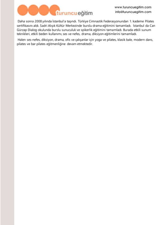 Daha sonra 2008 yılında İstanbul’a taşındı. Türkiye Cimnastik Federasyonundan 1. kademe Pilates
sertifikasını aldı. Sadri Alışık Kültür Merkezinde burslu drama eğitimini tamamladı. İstanbul da Can
Gürzap Dialog okulunda burslu sunuculuk ve spikerlik eğitimini tamamladı. Burada etkili sunum
teknikleri, etkili beden kullanımı, ses ve nefes, drama, diksiyon eğitimlerini tamamladı.
Halen ses-nefes, diksiyon, drama, ofis ve çalışanlar için yoga ve pilates, klasik bale, modern dans,
pilates ve bar pilates eğitmenliğine devam etmektedir.
 
