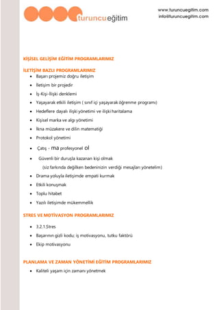 KİŞİSEL GELİŞİM EĞİTİM PROGRAMLARIMIZ
İLETİŞİM BAZLI PROGRAMLARIMIZ
 Başarı projemiz doğru iletişim
 İletişim bir projedir
 İş-Kişi-İlişki denklemi
 Yaşayarak etkili iletişim ( sınıf içi yaşayarak öğrenme programı)
 Hedeflere dayalı ilişki yönetimi ve ilişki haritalama
 Kişisel marka ve algı yönetimi
 İkna müzakere ve dilin matematiği
 Protokol yönetimi
 Çatış - ma profesyonel ol
 Güvenli bir duruşla kazanan kişi olmak
(siz farkında değilken bedeninizin verdiği mesajları yönetelim)
 Drama yoluyla iletişimde empati kurmak
 Etkili konuşmak
 Toplu hitabet
 Yazılı iletişimde mükemmellik
STRES VE MOTİVASYON PROGRAMLARIMIZ
 3.2.1.Stres
 Başarının gizli kodu; iş motivasyonu, tutku faktörü
 Ekip motivasyonu
PLANLAMA VE ZAMAN YÖNETİMİ EĞİTİM PROGRAMLARIMIZ
 Kaliteli yaşam için zamanı yönetmek
 