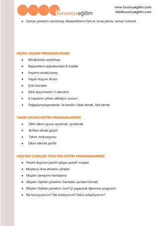  Zaman yönetimi workshop: Alışkanlıklarını fark et, biraz planla, zaman hükmet
KİŞİSEL BAŞARI PROGRAMLARIMIZ
 Mindfulness workshop
 Başaranların ajandasından 8 madde
 Yaşama sanatı/savaşı
 Yaşam Koçum Aristo
 İş’te Socrates
 Etkili düşünmenin 5 elementi
 İş hayatının şifresi: etkileyici sunum
 Doğaçlama/spontanite ile kendini ifade etmek, fark etmek
TAKIM OYUNU EĞİTİM PROGRAMLARIMIZ
 Etkili takım oyunu oynamak, oynatmak
 Birlikte olmak güçtür
 Takım motivasyonu
 Takım etkinlik profili
MÜŞTERİ İLİŞKİLERİ YÖNETİMİ EĞİTİM PROGRAMLARIMIZ
 Pozitif düşünce pozitif çalışan pozitif müşteri
 Müşteriyi ikna etmenin şifreleri
 Müşteri deneyimi haritalama
 Müşteri ilişkileri yönetimi (harikalar yaratan hizmet)
 Müşteri ilişkileri yönetimi (sınıf içi yaşayarak öğrenme programı)
 Ne konuşuyorum? Ne anlatıyorum? Nasıl anlaşılıyorum?
 