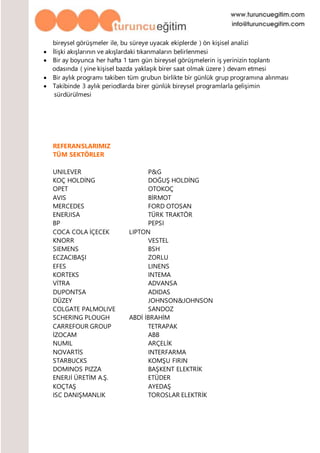 bireysel görüşmeler ile, bu süreye uyacak ekiplerde ) ön kişisel analizi
 İlişki akışlarının ve akışlardaki tıkanmaların belirlenmesi
 Bir ay boyunca her hafta 1 tam gün bireysel görüşmelerin iş yerinizin toplantı
odasında ( yine kişisel bazda yaklaşık birer saat olmak üzere ) devam etmesi
 Bir aylık programı takiben tüm grubun birlikte bir günlük grup programına alınması
 Takibinde 3 aylık periodlarda birer günlük bireysel programlarla gelişimin
sürdürülmesi
REFERANSLARIMIZ
TÜM SEKTÖRLER
UNILEVER P&G
KOÇ HOLDİNG DOĞUŞ HOLDİNG
OPET OTOKOÇ
AVIS BİRMOT
MERCEDES FORD OTOSAN
ENERJISA TÜRK TRAKTÖR
BP PEPSI
COCA COLA İÇECEK LIPTON
KNORR VESTEL
SIEMENS BSH
ECZACIBAŞI ZORLU
EFES LINENS
KORTEKS INTEMA
VİTRA ADVANSA
DUPONTSA ADIDAS
DÜZEY JOHNSON&JOHNSON
COLGATE PALMOLIVE SANDOZ
SCHERING PLOUGH ABDİ İBRAHİM
CARREFOUR GROUP TETRAPAK
İZOCAM ABB
NUMIL ARÇELİK
NOVARTİS INTERFARMA
STARBUCKS KOMŞU FIRIN
DOMINOS PIZZA BAŞKENT ELEKTRİK
ENERJİ ÜRETİM A.Ş. ETÜDER
KOÇTAŞ AYEDAŞ
ISC DANIŞMANLIK TOROSLAR ELEKTRİK
 