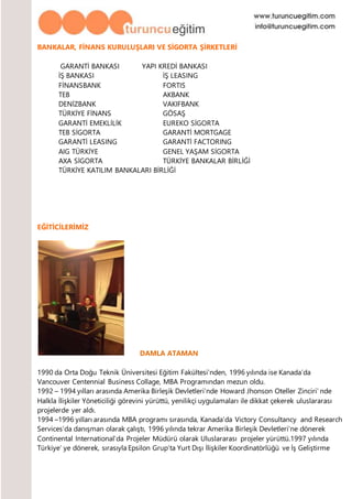 BANKALAR, FİNANS KURULUŞLARI VE SİGORTA ŞİRKETLERİ
GARANTİ BANKASI YAPI KREDİ BANKASI
İŞ BANKASI İŞ LEASING
FİNANSBANK FORTIS
TEB AKBANK
DENİZBANK VAKIFBANK
TÜRKİYE FİNANS GÖSAŞ
GARANTİ EMEKLİLİK EUREKO SİGORTA
TEB SİGORTA GARANTİ MORTGAGE
GARANTİ LEASING GARANTİ FACTORING
AIG TÜRKİYE GENEL YAŞAM SİGORTA
AXA SİGORTA TÜRKİYE BANKALAR BİRLİĞİ
TÜRKİYE KATILIM BANKALARI BİRLİĞİ
EĞİTİCİLERİMİZ
DAMLA ATAMAN
1990 da Orta Doğu Teknik Üniversitesi Eğitim Fakültesi’nden, 1996 yılında ise Kanada’da
Vancouver Centennial Business Collage, MBA Programından mezun oldu.
1992 – 1994 yılları arasında Amerika Birleşik Devletleri’nde Howard Jhonson Oteller Zinciri’ nde
Halkla İlişkiler Yöneticiliği görevini yürüttü, yenilikçi uygulamaları ile dikkat çekerek uluslararası
projelerde yer aldı.
1994 –1996 yılları arasında MBA programı sırasında, Kanada’da Victory Consultancy and Research
Services’da danışman olarak çalıştı, 1996 yılında tekrar Amerika Birleşik Devletleri’ne dönerek
Continental International’da Projeler Müdürü olarak Uluslararası projeler yürüttü.1997 yılında
Türkiye’ ye dönerek, sırasıyla Epsilon Grup’ta Yurt Dışı İlişkiler Koordinatörlüğü ve İş Geliştirme
 