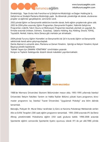 Direktörlüğü, Tepe Grubu’nda Franchise ve İş Geliştirme Müdürlüğü ve Doğan Holding’de İş
Geliştirme ve Stratejik Planlama Müdürlüğü yaptı. Bu dönemde yöneticiliğe ek olarak, uluslararası
projeler ve eğitimler gerçekleştirdi, seminerler verdi.
2002 yılında Eğitim ve Danışmanlık sektörüne transfer olarak, farklı eğitim projelerinde görev aldı.
2002 ile 2004 yılları arasında, Eğitim Programları, Danışmanlık Projeleri, Yetkinlik Geliştirme
Programları, Liderlik, Takım Oyunu ve Motivasyon Programları tasarladı, planladı ve uyguladı. Bu
firmalar arasında Unilever, Siemens, Eczacıbaşı, Sabancı Holding, Koç Holding, Oracle, TOFAŞ,
ToyotaSA, Henkel, Intema, Astra Zeneca gibi markalar yer almaktadır.
2004 yılında Turuncu Eğitim Hizmetleri ve Danışmanlık Ltd. Şti’ni kurarak, Eğitim ve Danışmanlık
sektöründe kendi adına çalışmaya başladı.
Damla Ataman’ın uzmanlık alanı, Planlama ve Zaman Yönetimi, İşbirliği ve İletişim Yönetimi, Kişisel
Başarıya yönelik başlıklardır.
“Kaliteli Yaşam İçin ZAMANI YÖNETMEK” isimli kitabın yazarıdır.
Kongre ve Toplantı Katalogunda düzenli olarak makaleleri yayınlanmaktadır.
TÜLİN BALCIOĞLU
1988’de Marmara Üniversitesi Ekonomi Bölümünden mezun oldu. 1993-1995 yıllarında İstanbul
Üniversitesi İletişim Fakültesi Tanıtım ve Halkla İlişkiler Bölümü yüksek lisans programını; ikinci
master programını ise, İstanbul Ticaret Üniversitesi “Uygulamalı Psikoloji” ana bilim dalında
tamamladı.
Balcıoğlu, Psikiyatr Dr. Murat Dokur tarafından İç-Görü ve Karizma Psikoterapi Merkezinde verilen
Aile ve Evlilik Terapileri (300 saat) eğitim programını tamamladı. 1995-2000 arasında I.P.I.’da Deniz
Altınay yönetimindeki Psikodrama eğitim (350 saat) grubuna katıldı. 1998-2008 arasında
Spontanite eğitimi sonrasında Spontanite tiyatro oyuncusu olarak I.P.I da yer aldı.1986 yılında
 