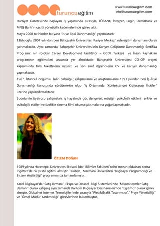 Hürriyet Gazetesi’nde başlayan iş yaşamında, sırasıyla, TÖBANK, İnterpro, Login, Demirbank ve
MNG Bank’ın çeşitli yöneticilik kademelerinde görev aldı.
Mayıs 2000 tarihinden bu yana “İş ve İlişki Danışmanlığı” yapmaktadır.
T.Balcıoğlu, 2004 yılından beri Bahçeşehir Üniversitesi Kariyer Merkezi’ nde eğitim danışmanı olarak
çalışmaktadır. Aynı zamanda, Bahçeşehir Üniversitesi’nin Kariyer Geliştirme Danışmanlığı Sertifika
Programı’ nın (Global Career Development Facilitator – GCDF Turkey) ve İnsan Kaynakları
programının eğitimcileri arasında yer almaktadır. Bahçeşehir Üniversitesi CO-OP projesi
kapsamında tüm fakültelerin üçüncü ve son sınıf öğrencilerin CV ve kariyer danışmanlığı
yapmaktadır.
1967, İstanbul doğumlu Tülin Balcıoğlu; çalışmalarını ve araştırmalarını 1993 yılından beri İş-İlişki
Danışmanlığı konusunda sürdürmekte olup “İş Ortamında (Kontekstinde) Kişilerarası İlişkiler”
üzerine yapılandırmaktadır.
Spontanite tiyatrosu çalışmaları, iş hayatında güç dengeleri, müziğin psikolojik etkileri, renkler ve
psikolojik etkileri ve özelikle sinema filmi okuma çalışmalarına yoğunlaşmaktadır.
ÖZLEM DOĞAN
1989 yılında Hacettepe Üniversitesi İktisadi İdari Bilimler Fakültesi’nden mezun olduktan sonra
İngiltere’de bir yıl dil eğitimi almıştır. Takiben, Marmara Üniversitesi “Bilgisayar Programcılığı ve
Sistem Analistliği” programını da tamamlamıştır.
Karel Bilgisayar’da “Satış Uzmanı”, Ekspa ve Datasel Bilgi Sistemleri’nde “Mikrosistemler Satış
Uzmanı” olarak çalışmış aynı zamanda Kıvılcım Bilgisayar Dershaneleri’nde “Eğitimci” olarak görev
almıştır. Globalnet Internet Teknolojileri’nde sırasıyla “Web&Grafik Tasarımcısı”,” Proje Yöneticiliği”
ve “Genel Müdür Yardımcılığı” görevlerinde bulunmuştur.
 