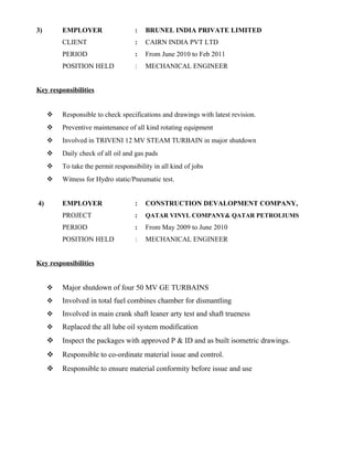 3) EMPLOYER : BRUNEL INDIA PRIVATE LIMITED
CLIENT : CAIRN INDIA PVT LTD
PERIOD : From June 2010 to Feb 2011
POSITION HELD : MECHANICAL ENGINEER
Key responsibilities
 Responsible to check specifications and drawings with latest revision.
 Preventive maintenance of all kind rotating equipment
 Involved in TRIVENI 12 MV STEAM TURBAIN in major shutdown
 Daily check of all oil and gas pads
 To take the permit responsibility in all kind of jobs
 Witness for Hydro static/Pneumatic test.
4) EMPLOYER : CONSTRUCTION DEVALOPMENT COMPANY,
PROJECT : QATAR VINYL COMPANY& QATAR PETROLIUMS
PERIOD : From May 2009 to June 2010
POSITION HELD : MECHANICAL ENGINEER
Key responsibilities
 Major shutdown of four 50 MV GE TURBAINS
 Involved in total fuel combines chamber for dismantling
 Involved in main crank shaft leaner arty test and shaft trueness
 Replaced the all lube oil system modification
 Inspect the packages with approved P & ID and as built isometric drawings.
 Responsible to co-ordinate material issue and control.
 Responsible to ensure material conformity before issue and use
 
