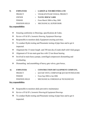 5) EMPLOYER : LARSON & TOUBRO INDIA LTD
PROJECT : VISAKAPATNAM VESSAL PROJECT
OWNER : NAVEL DOCK YARD
PERIOD : From March 2006 to May 2009
POSITION HELD : MECHANICAL SUPERVISOR
Key responsibilities
 Ensuring conformity to Drawings, specifications & Codes.
 Review of P & ID’s, Isometric Drawing, Equipment Drawings
 Responsible to monitors daily Equipment erecting activities.
 To conduct Hydro testing and Pneumatic testing of pipe lines and to get it
inspected.
 Alignment the 13 meter length and 350 mm dia of crank shaft with 8 dial gauges
 Alignment of 16 ton main gear box with 12 ton thrust bearing
 Involved in main heavy pumps, centrifugal compressors dismantling and
overhauling
 Dismantling and assembling of heavy gate valves, gear boxes,
6) EMPLOYER : CONSTRUCTION DEVALOPMENT COMPANY,
PROJECT : QATAR VINYL COMPANY& QATAR PETROLIUMS
PERIOD : From Sep 2004 to Jan 2006
POSITION HELD : MECHANICAL FOREMAN & TECHANICIAN
Key responsibilities
 Responsible to monitors daily preventive maintenance
 Review of P & ID’s, Isometric Drawing,& Equipment Drawings
 To conduct Hydro testing and Pneumatic testing of pipe lines and to get it
inspected.
 