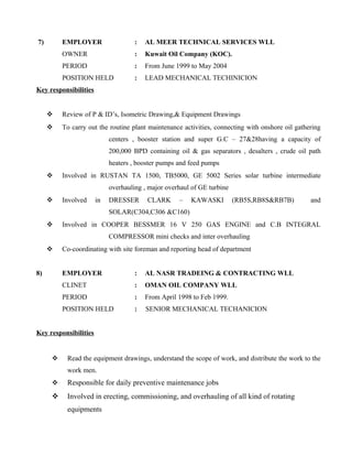 7) EMPLOYER : AL MEER TECHNICAL SERVICES WLL
OWNER : Kuwait Oil Company (KOC).
PERIOD : From June 1999 to May 2004
POSITION HELD : LEAD MECHANICAL TECHINICION
Key responsibilities
 Review of P & ID’s, Isometric Drawing,& Equipment Drawings
 To carry out the routine plant maintenance activities, connecting with onshore oil gathering
centers , booster station and super G.C – 27&28having a capacity of
200,000 BPD containing oil & gas separators , desalters , crude oil path
heaters , booster pumps and feed pumps
 Involved in RUSTAN TA 1500, TB5000, GE 5002 Series solar turbine intermediate
overhauling , major overhaul of GE turbine
 Involved in DRESSER CLARK – KAWASKI (RB5S,RB8S&RB7B) and
SOLAR(C304,C306 &C160)
 Involved in COOPER BESSMER 16 V 250 GAS ENGINE and C.B INTEGRAL
COMPRESSOR mini checks and inter overhauling
 Co-coordinating with site foreman and reporting head of department
8) EMPLOYER : AL NASR TRADEING & CONTRACTING WLL
CLINET : OMAN OIL COMPANY WLL
PERIOD : From April 1998 to Feb 1999.
POSITION HELD : SENIOR MECHANICAL TECHANICION
Key responsibilities
 Read the equipment drawings, understand the scope of work, and distribute the work to the
work men.
 Responsible for daily preventive maintenance jobs
 Involved in erecting, commissioning, and overhauling of all kind of rotating
equipments
 