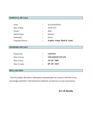 PERSONAL DETAILS
Name : D.V.R.MURTHY
Date of Birth : 28-08-1972
Gender : Male
Marital Status : Married
Nationality : Indian
Languages Known : English, Telugu, Hindi & Tamil
POSSPORT DETAILS
Passport No. : G2297419
Place of Issue : VISAKHAPATNAM
Date of Issue : 10 / 05 / 2007
Date of expiry : 09 / 05 / 2017.
DECLARATION
I here by declare that above information and particulars are correct to the best of my
knowledge and belief. I feel honored if called for an interview at your convenience.
D.V.R.Murthy
 