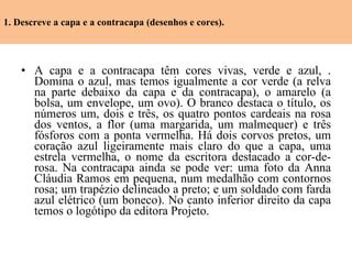1. Descreve a capa e a contracapa (desenhos e cores). A capa e a contracapa têm cores vivas, verde e azul, . Domina o azul, mas temos igualmente a cor verde (a relva na parte debaixo da capa e da contracapa), o amarelo (a bolsa, um envelope, um ovo). O branco destaca o título, os números um, dois e três, os quatro pontos cardeais na rosa dos ventos, a flor (uma margarida, um malmequer) e três fósforos com a ponta vermelha. Há dois corvos pretos, um coração azul ligeiramente mais claro do que a capa, uma estrela vermelha, o nome da escritora destacado a cor-de-rosa. Na contracapa ainda se pode ver: uma foto da Anna Cláudia Ramos em pequena, num medalhão com contornos rosa; um trapézio delineado a preto; e um soldado com farda azul elétrico (um boneco). No canto inferior direito da capa temos o logótipo da editora Projeto. 