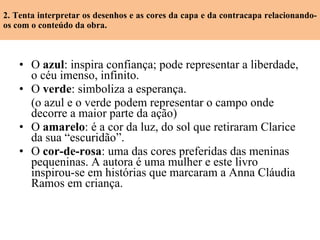2. Tenta interpretar os desenhos e as cores da capa e da contracapa relacionando-os com o conteúdo da obra. O  azul : inspira confiança; pode representar a liberdade, o céu imenso, infinito. O  verde : simboliza a esperança. (o azul e o verde  podem representar o campo onde decorre a maior parte da ação) O  amarelo : é a cor da luz, do sol que retiraram Clarice da sua “escuridão”. O  cor-de-rosa : uma das cores preferidas das meninas pequeninas. A autora é uma mulher e este livro inspirou-se em histórias que marcaram a Anna Cláudia Ramos em criança. 