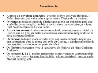 2. (continuação) A  bolsa e o envelope amarelos  : evocam o livro de Lygia Bojunga,  A Bolsa Amarela , que vai ajudar a aproximar a Clarice da tia Luciana. O  trapézio : evoca o sonho de Clarice que queria ser trapezista para que a mãe lhe desse atenção; também evoca o circo onde as crianças vão no final da obra com a tia Lu e o Fábio. A  rosa dos ventos : é talvez uma evocação do desnorteamento inicial da Clarice que no final da história encontra o seu caminho integrando-se na nova estrutura familiar. Os  corvos : podemos associar estas aves aos acontecimentos negativos que ocorrem na obra (a morte dos avós de Clarice, o pai desconhecido da protagonista, o abandono por parte da mãe) Os  fósforos : evocam o livro  A vendedora de fósforos  de Hans Christian Andersen. Os números  1, 2 e 3 : podem representar as três vontades da protagonista Clarice que queria:  ter uma família feliz ;  não ser invisível  ,  crescer e não precisar de ninguém . 
