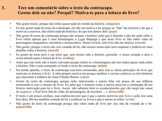 3.  Tece um comentário sobre o texto da contracapa. Gostas dele ou não? Porquê? Motiva-te para a leitura do livro? Não gostei muito, porque não refere quase nada do enredo da história. ( ninguém ) Eu não gostei nada do texto da contracapa, ele não me motiva a ler porque só “fala” da escritora e do que a motivou a escrever, não refere nada da história e do que tem dentro dela.  ( jogo ) Não gosto do texto da contracapa porque não resume a história: acho que é abstrato e não diz nada sobre o livro refere apenas que é uma homenagem a Lygia Bojunga e que neste livro se fala sobre vidas de personagens imaginários, encontros e desencontros. Numa livraria, este livro não me atrairia.  ( ricard ) Não gostei, porque o texto não cria vontade de ler, não mostra muita ação nem suspense e poderia ter mais detalhes sobre a história. ( mata8 ) Eu gostei do texto pois é um texto que, sem termos lido a história, preenche  o nosso coração e atrai a nossa atenção para a leitura do livro. ( sailing ) Acho que este texto não é muito cativante porque referir-se a homenagens não nos indica quase nada sobre a história. Não o teria comprado só lendo o texto da contracapa. ( mimi ) Na minha opinião, o texto da contracapa está bem estruturado, pois tem as ideias principais do livro que motivam os leitores a lê-lo. A mim próprio motiva-me porque também é curioso conhecer as três histórias que marcaram a infância de Anna Cláudia Ramos. ( edou ) Gostei do texto da contracapa, porque acho interessante a autora falar um pouco da sua infância misturando-a com o resumo do livro. Eu acho que a maneira como a autora escreveu a contracapa dá aos leitores motivação para ler o livro. Assim  não sabemos bem os acontecimentos que vão surgir por causa do  suspense : « Este livro fala de vidas, de personagens, de encontro… ». ( brazzzilll ) O texto é um pouco confuso, mas explica-nos por que é que a autora escreveu este livro e acho isso uma boa ideia. Dá-nos também vontade de ler e conhecer os livros a que a autora se refere. ( evita ) Não gostei do texto da contracapa porque não refere nada do livro por isso não dá vontade de o ler. ( bubu1998 ) 