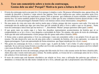 3.  Tece um comentário sobre o texto da contracapa. Gostas dele ou não? Porquê? Motiva-te para a leitura do livro? O texto da contracapa motiva-me para ler o livro porque é simples e curto. Dá poucas informações mas, apesar disso, dá vontade de descobrir a história e viajar através das páginas. Este texto explica-nos que vamos encontrar neste livro muitas referências aos livros que marcaram a autora. Para as pessoas  que conhecem os textos referidos, esta história é mesmo boa. Os outros também podem lê-lo porque ficam a saber que há uma verdadeira história desenvolvida à volta de cachorros, de uma personagem chamada Clarice e de imensas outras coisas interessantes. ( magalhães ) Do meu ponto de vista este texto não motiva muito para a leitura, porque não tem  suspense  nem ação. Um texto de contracapa tem de acabar por algo, por uma frase que dê vontade de abrir o livro e saber o que se vai passar... Neste texto de contracapa a única frase que me motiva é : "...descobertas. Muitas" porque queremos saber quais. ( smile ) O que gosto mais na contra capa é o facto dos desenhos representarem acontecimentos da história que só se compreenderão se se ler o livro e isso desperta a curiosidade do leitor. No entanto, não gosto do texto da contracapa. Acho que não atrai suficientemente o leitor porque não diz quase nada sobre a história. ( bibi ) A forma como a autora apresentou o livro na contracapa é mais um comentário sobre o seu próprio livro do que um resumo. Ela não desenvolve nem nos dá uma pista sobre o conteúdo da história, ela só nos apresenta  os nomes de alguns personagens. É por esta apresentação de forma misteriosa  que fiquei atraída por ler o livro. ( xana ) Não gostei da contracapa do livro, o texto é muito vago. A partir da linha 7 até à linha 12 achei original o uso da repetição.  Se eu estivesse numa livraria a escolher um livro não escolheria este livro porque me parece um livro infantil e por causa da falta de informações. ( tété98 ) Eu não gosto muito do texto da contracapa, porque não fala muito do livro e não resume assim tão bem a história dele. Além disso não é muito motivante para a leitura. Na minha opinião, se tivesse de ler a contracapa antes de ler o livro, não acharia o livro motivante. ( pai  natal ) O texto da contra-capa está bastante elucidativo em relação ao livro, mas a utilização das palavras que referem o abandono e a tristeza não me dão muita vontade de ler o livro, sabendo que não é propriamente uma felicidade! ( bvg )    