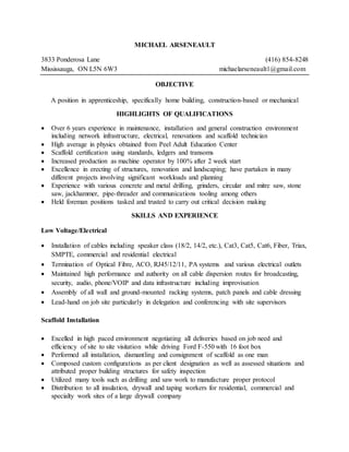 MICHAEL ARSENEAULT
3833 Ponderosa Lane (416) 854-8248
Mississauga, ON L5N 6W3 michaelarseneault1@gmail.com
OBJECTIVE
A position in apprenticeship, specifically home building, construction-based or mechanical
HIGHLIGHTS OF QUALIFICATIONS
 Over 6 years experience in maintenance, installation and general construction environment
including network infrastructure, electrical, renovations and scaffold technician
 High average in physics obtained from Peel Adult Education Center
 Scaffold certification using standards, ledgers and transoms
 Increased production as machine operator by 100% after 2 week start
 Excellence in erecting of structures, renovation and landscaping; have partaken in many
different projects involving significant workloads and planning
 Experience with various concrete and metal drilling, grinders, circular and mitre saw, stone
saw, jackhammer, pipe-threader and communications tooling among others
 Held foreman positions tasked and trusted to carry out critical decision making
SKILLS AND EXPERIENCE
Low Voltage/Electrical
 Installation of cables including speaker class (18/2, 14/2, etc.), Cat3, Cat5, Cat6, Fiber, Triax,
SMPTE, commercial and residential electrical
 Termination of Optical Fibre, ACO, RJ45/12/11, PA systems and various electrical outlets
 Maintained high performance and authority on all cable dispersion routes for broadcasting,
security, audio, phone/VOIP and data infrastructure including improvisation
 Assembly of all wall and ground-mounted racking systems, patch panels and cable dressing
 Lead-hand on job site particularly in delegation and conferencing with site supervisors
Scaffold Installation
 Excelled in high paced environment negotiating all deliveries based on job need and
efficiency of site to site visitation while driving Ford F-550 with 16 foot box
 Performed all installation, dismantling and consignment of scaffold as one man
 Composed custom configurations as per client designation as well as assessed situations and
attributed proper building structures for safety inspection
 Utilized many tools such as drilling and saw work to manufacture proper protocol
 Distribution to all insulation, drywall and taping workers for residential, commercial and
specialty work sites of a large drywall company
 