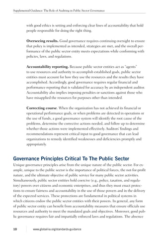 with good ethics is setting and enforcing clear lines of accountability that hold
people responsible for doing the right thing.
Overseeing results. Good governance requires continuing oversight to ensure
that policy is implemented as intended, strategies are met, and the overall per-
formance of the public sector entity meets expectations while conforming with
policies, laws, and regulations.
Accountability reporting. Because public sector entities act as “agents”
to use resources and authority to accomplish established goals, public sector
entities must account for how they use the resources and the results they have
accomplished. Accordingly, good governance requires regular financial and
performance reporting that is validated for accuracy by an independent auditor.
Accountability also implies imposing penalties or sanctions against those who
have misapplied the resources for purposes other than intended.
Correcting course. When the organization has not achieved its financial or
operational performance goals, or when problems are detected in operations or
the use of funds, a good governance system will identify the root cause of the
problems, determine the corrective actions needed, and follow up to determine
whether those actions were implemented effectively. Auditors’ findings and
recommendations represent critical input to good governance that can lead
organizations to remedy identified weaknesses and deficiencies promptly and
appropriately.
Governance Principles Critical To The Public Sector
Unique governance principles arise from the unique nature of the public sector. For ex-
ample, unique to the public sector is the importance of political forces, the not-for-profit
nature, and the ultimate objective of public service for many public sector activities.
Simultaneously, public sector entities hold coercive (e.g., police, taxation, and regula-
tory) powers over citizens and economic enterprises, and thus they must enact protec-
tions to ensure fairness and accountability in the use of those powers and in the delivery
of the expected services. These protections are fundamental in political systems in
which citizens endow the public sector entities with their powers. In general, any form
of public sector entity can benefit from accountability measures that ensure officials use
resources and authority to meet the mandated goals and objectives. Moreover, good pub-
lic governance requires fair and impartially enforced laws and regulations. The absence
Supplemental Guidance: The Role of Auditing in Public Sector Governance
10 www.globaliia.org/standards-guidance
 