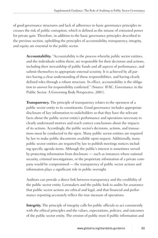 of good governance structures and lack of adherence to basic governance principles in-
creases the risk of public corruption, which is defined as the misuse of entrusted power
for private gain. Therefore, in addition to the basic governance principles described in
the previous section, upholding the principles of accountability, transparency, integrity,
and equity are essential in the public sector.
Accountability. “Accountability is the process whereby public sector entities,
and the individuals within them, are responsible for their decisions and actions,
including their stewardship of public funds and all aspects of performance, and
submit themselves to appropriate external scrutiny. It is achieved by all par-
ties having a clear understanding of those responsibilities, and having clearly
defined roles through a robust structure. In effect, accountability is the obliga-
tion to answer for responsibility conferred.” (Source: IFAC, Governance in the
Public Sector: A Governing Body Perspective, 2001).
Transparency. The principle of transparency relates to the openness of a
public sector entity to its constituents. Good governance includes appropriate
disclosure of key information to stakeholders so that they have the relevant
facts about the public sector entity’s performance and operations necessary to
clearly understand motives and reach correct conclusions about the impacts
of its actions. Accordingly, the public sector’s decisions, actions, and transac-
tions must be conducted in the open. Many public sector entities are required
by law to make public documents available upon request. Additionally, many
public sector entities are required by law to publish meetings notices includ-
ing specific agenda items. Although the public’s interest is sometimes served
by protecting information from disclosure — such as instances where national
security, criminal investigations, or the proprietary information of a private com-
pany would be compromised — the transparency of public sector actions and
information plays a significant role in public oversight.
Auditors can provide a direct link between transparency and the credibility of
the public sector entity. Lawmakers and the public look to audits for assurance
that public sector actions are ethical and legal, and that financial and perfor-
mance reporting accurately reflect the true measure of operations.
Integrity. The principle of integrity calls for public officials to act consistently
with the ethical principles and the values, expectations, policies, and outcomes
of the public sector entity. The erosion of public trust if public information and
Supplemental Guidance: The Role of Auditing in Public Sector Governance
11www.globaliia.org/standards-guidance
 
