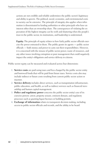 actions are not credible and reliable undermines the public sector’s legitimacy
and ability to govern. The political, social, economic, and environ­mental costs
to society can be extensive. The principle of integrity also applies when infor-
mation is disseminated to lending authorities or other principals who have an
interest other than an ownership share. The consequences of violating the ex-
pectation of the highest integrity can be swift and shattering when the people’s
trust in the public sector, its institutions, and leadership is undermined.
Equity. The principle of equity relates to how fairly public sector officials exer-
cise the power entrusted to them. The public grants its agents — public sector
officials — both money and power to carry out their responsibilities. However,
it is concerned with the misuse of public sector power, waste of resources, and
any other issues involving corruption or poor management that could negatively
impact the entity’s obligations and service delivery to citizens.
Public sector equity can be measured and evaluated across four dimensions:
1.	 Service costs are paid using taxes and fees charged by the public sector entity
and borrowed funds that will be paid from future taxes. Service costs also may
include indirect or future costs resulting from current public sector action or
inaction.
2.	 Service delivery includes direct services, such as transportation infrastructure,
public education, and health, as well as indirect services such as financial stew-
ardship and human capital management.
3.	 Police and regulatory power concerns the public sector entity’s use of its
coercive powers: arrest, property seizure, eminent domain, and regulatory
processes such as granting liquor licenses or building permits.
4.	 Exchange of information relates to transparent decision-making, including
access to public sector officials and records, and the ability to be heard.
Supplemental Guidance: The Role of Auditing in Public Sector Governance
12 www.globaliia.org/standards-guidance
 